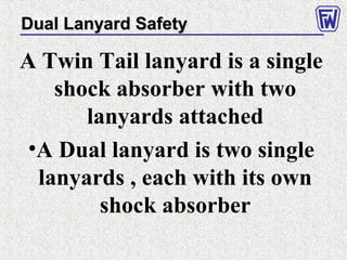 A Twin Tail lanyard is a single
shock absorber with two
lanyards attached
•A Dual lanyard is two single
lanyards , each with its own
shock absorber
Correct use of a Dual LanyardDual Lanyard SafetyDual Lanyard Safety
 