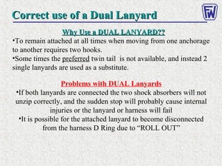 Correct use of a Dual LanyardCorrect use of a Dual Lanyard
Why Use a DUAL LANYARD??Why Use a DUAL LANYARD??
•To remain attached at all times when moving from one anchorage
to another requires two hooks.
•Some times the preferred twin tail is not available, and instead 2
single lanyards are used as a substitute.
Problems with DUAL Lanyards
•If both lanyards are connected the two shock absorbers will not
unzip correctly, and the sudden stop will probably cause internal
injuries or the lanyard or harness will fail
•It is possible for the attached lanyard to become disconnected
from the harness D Ring due to “ROLL OUT”
 