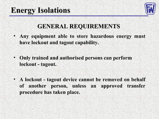 GENERAL REQUIREMENTSGENERAL REQUIREMENTS
• Any equipment able to store hazardous energy must
have lockout and tagout capability.
• Only trained and authorised persons can perform
lockout - tagout.
• A lockout - tagout device cannot be removed on behalf
of another person, unless an approved transfer
procedure has taken place.
Energy IsolationsEnergy Isolations
 
