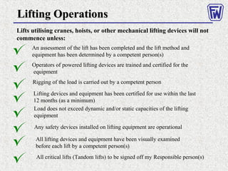 Lifting OperationsLifting Operations
Lifts utilising cranes, hoists, or other mechanical lifting devices will not
commence unless:
An assessment of the lift has been completed and the lift method and
equipment has been determined by a competent person(s)
Operators of powered lifting devices are trained and certified for the
equipment
Rigging of the load is carried out by a competent person
Lifting devices and equipment has been certified for use within the last
12 months (as a minimum)
Load does not exceed dynamic and/or static capacities of the lifting
equipment
Any safety devices installed on lifting equipment are operational
All lifting devices and equipment have been visually examined
before each lift by a competent person(s)
All critical lifts (Tandom lifts) to be signed off my Responsible person(s)
 