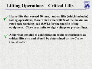 Heavy lifts that exceed 50 tons, tandem lifts (which includes)
tailing operations, those which exceed 80% of the maximum
rated safe working load (SWL) for the specific lifting
equipment. Close proximity to high voltage or process lines.
Abnormal lifts due to configuration could be considered as
critical lifts also and should be determined by the Crane
Coordinator.
Lifting Operations – Critical LiftsLifting Operations – Critical Lifts
 