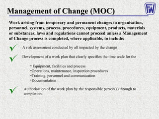 Management of Change (MOC)Management of Change (MOC)
Work arising from temporary and permanent changes to organisation,
personnel, systems, process, procedures, equipment, products, materials
or substances, laws and regulations cannot proceed unless a Management
of Change process is completed, where applicable, to include:
A risk assessment conducted by all impacted by the change
Development of a work plan that clearly specifies the time scale for the
• Equipment, facilities and process
•Operations, maintenance, inspection procedures
•Training, personnel and communication
•Documentation
Authorisation of the work plan by the responsible person(s) through to
completion.
 