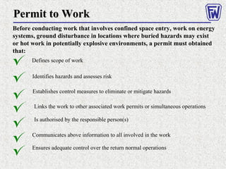 Permit to WorkPermit to Work
Before conducting work that involves confined space entry, work on energy
systems, ground disturbance in locations where buried hazards may exist
or hot work in potentially explosive environments, a permit must obtained
that:
Defines scope of work
Establishes control measures to eliminate or mitigate hazards
Identifies hazards and assesses risk
Links the work to other associated work permits or simultaneous operations
Is authorised by the responsible person(s)
Communicates above information to all involved in the work
Ensures adequate control over the return normal operations
 