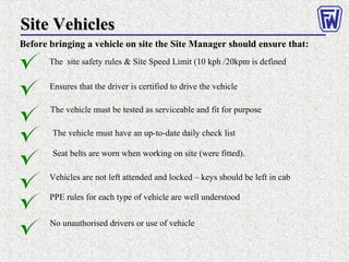 Site VehiclesSite Vehicles
Before bringing a vehicle on site the Site Manager should ensure that:
The site safety rules & Site Speed Limit (10 kph /20kpm is defined
The vehicle must be tested as serviceable and fit for purpose
Ensures that the driver is certified to drive the vehicle
The vehicle must have an up-to-date daily check list
Seat belts are worn when working on site (were fitted).
Vehicles are not left attended and locked – keys should be left in cab
PPE rules for each type of vehicle are well understood
No unauthorised drivers or use of vehicle
 