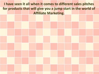 I have seen it all when it comes to different sales pitches
for products that will give you a jump start in the world of
                     Affiliate Marketing.
 