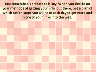 Just remember, persistence is key. When you decide on
your methods of getting your links out there, put a plan of
which action steps you will take each day to get more and
            more of your links into the web.
 