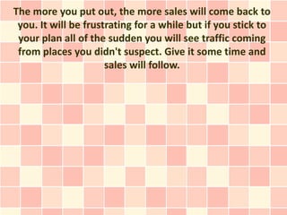The more you put out, the more sales will come back to
 you. It will be frustrating for a while but if you stick to
 your plan all of the sudden you will see traffic coming
 from places you didn't suspect. Give it some time and
                      sales will follow.
 