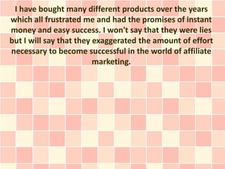 I have bought many different products over the years
which all frustrated me and had the promises of instant
money and easy success. I won't say that they were lies
but I will say that they exaggerated the amount of effort
necessary to become successful in the world of affiliate
                         marketing.
 