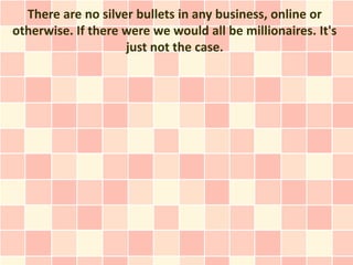 There are no silver bullets in any business, online or
otherwise. If there were we would all be millionaires. It's
                    just not the case.
 