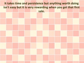 It takes time and persistence but anything worth doing
isn't easy but it is very rewarding when you get that first
                             sale.
 