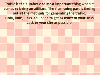 Traffic is the number one most important thing when it
comes to being an affiliate. The frustrating part is finding
      out all the methods for generating the traffic.
 Links, links, links. You need to get as many of your links
                 back to your site as possible.
 