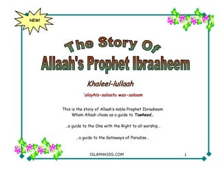 NEW!




                  ‘alayhis-salaatu was-salaam


       This is the story of Allaah’s noble Prophet Ibraaheem
            Whom Allaah chose as a guide to Tawheed…

        …a guide to the One with the Right to all worship…

              …a guide to the Gateways of Paradise…



                     ISLAM4KIDS.COM                            1
 