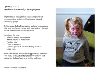 Lyndsey Haskell
Freelance Community Photographer
Brighton based photographer specialising in visual
communications and storytelling for charities and
community groups.
Tell the stories behind your people and your organisation,
raise your profile and engage with your audience through
honest, authentic and colourful pictures.
Use photos for your:
• Website & other online media
• Annual reports & publications
• Funding bids
• Email newsletters
• Leaflets, posters & other marketing materials
• Local press
Show your donors, trustees and supporters the impact of
your work, helping them better connect with you and
understand the benefit of their funding and input.
Events – Portraits - Editorial
 
