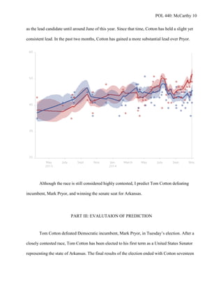 POL 440: McCarthy 10
as the lead candidate until around June of this year. Since that time, Cotton has held a slight yet
consistent lead. In the past two months, Cotton has gained a more substantial lead over Pryor.
Although the race is still considered highly contested, I predict Tom Cotton defeating
incumbent, Mark Pryor, and winning the senate seat for Arkansas.
PART III: EVALUTAION OF PREDICTION
Tom Cotton defeated Democratic incumbent, Mark Pryor, in Tuesday’s election. After a
closely contested race, Tom Cotton has been elected to his first term as a United States Senator
representing the state of Arkansas. The final results of the election ended with Cotton seventeen
 