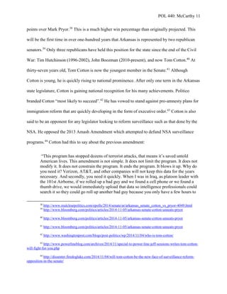POL 440: McCarthy 11
points over Mark Pryor.38
This is a much higher win percentage than originally projected. This
will be the first time in over one-hundred years that Arkansas is represented by two republican
senators.39
Only three republicans have held this position for the state since the end of the Civil
War: Tim Hutchinson (1996-2002), John Boozman (2010-present), and now Tom Cotton.40
At
thirty-seven years old, Tom Cotton is now the youngest member in the Senate.41
Although
Cotton is young, he is quickly rising to national prominence. After only one term in the Arkansas
state legislature, Cotton is gaining national recognition for his many achievements. Politico
branded Cotton “most likely to succeed”.42
He has vowed to stand against pro-amnesty plans for
immigration reform that are quickly developing in the form of executive order.43
Cotton is also
said to be an opponent for any legislator looking to reform surveillance such as that done by the
NSA. He opposed the 2013 Amash Amendment which attempted to defund NSA surveillance
programs.44
Cotton had this to say about the previous amendment:
“This program has stopped dozens of terrorist attacks, that means it’s saved untold
American lives. This amendment is not simple. It does not limit the program. It does not
modify it. It does not constrain the program. It ends the program. It blows it up. Why do
you need it? Verizon, AT&T, and other companies will not keep this data for the years
necessary. And secondly, you need it quickly. When I was in Iraq, as platoon leader with
the 101st Airborne, if we rolled up a bad guy and we found a cell phone or we found a
thumb drive, we would immediately upload that data so intelligence professionals could
search it so they could go roll up another bad guy because you only have a few hours to
38
http://www.realclearpolitics.com/epolls/2014/senate/ar/arkansas_senate_cotton_vs_pryor-4049.html
39
http://www.bloomberg.com/politics/articles/2014-11-05/arkansas-senate-cotton-unseats-pryor
40
http://www.bloomberg.com/politics/articles/2014-11-05/arkansas-senate-cotton-unseats-pryor
41
http://www.bloomberg.com/politics/articles/2014-11-05/arkansas-senate-cotton-unseats-pryor
42
http://www.washingtonpost.com/blogs/post-politics/wp/2014/11/04/who-is-tom-cotton/
43
http://www.powerlineblog.com/archives/2014/11/special-to-power-line-jeff-sessions-writes-tom-cotton-
will-fight-for-you.php
44
http://dissenter.firedoglake.com/2014/11/04/will-tom-cotton-be-the-new-face-of-surveillance-reform-
opposition-in-the-senate/
 