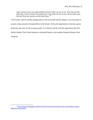 POL 440: McCarthy 12
stop a terrorist once you catch another terrorist. Folks, we are at war. You may not like
that truth, I wish it weren’t the truth, but it is the truth. We are at war. Do not take away
this tool from our warriors on the front lines.”45
Tom Cotton, with his military background as well as his Harvard law degree, is in a key place to
assume a large amount of responsibility in the Senate. He has the opportunity to become a great
politician and voice for the average people. It is what he will do with this opportunity that will
decide whether Tom Cotton becomes a household name or just another forgotten Senator from
Arkansas.
45
http://dissenter.firedoglake.com/2014/11/04/will-tom-cotton-be-the-new-face-of-surveillance-reform-
opposition-in-the-senate/
 