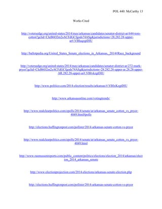 POL 440: McCarthy 13
Works Cited
http://votersedge.org/united-states/2014/may/arkansas/candidates/senator-district-ar/644-tom-
cotton?gclid=CIeB6O2m2sACFdGCfgods74ASg&jurisdictions=28.282.28-upper-
ar#.VBIuqzgtDIU
http://ballotpedia.org/United_States_Senate_elections_in_Arkansas,_2014#Race_background
http://votersedge.org/united-states/2014/may/arkansas/candidates/senator-district-ar/272-mark-
pryor?gclid=CIeB6O2m2sACFdGCfgods74ASg&jurisdictions=28.282.28-upper-ar.28.28-upper-
AR.282.28-upper-ar#.VBIvkzgtDIU
http://www.politico.com/2014-election/results/arkansas/#.VBIxKzgtDIU
http://www.arkansasonline.com/votingtrends/
http://www.realclearpolitics.com/epolls/2014/senate/ar/arkansas_senate_cotton_vs_pryor-
4049.html#polls
http://elections.huffingtonpost.com/pollster/2014-arkansas-senate-cotton-vs-pryor
http://www.realclearpolitics.com/epolls/2014/senate/ar/arkansas_senate_cotton_vs_pryor-
4049.html
http://www.rasmussenreports.com/public_content/politics/elections/election_2014/arkansas/elect
ion_2014_arkansas_senate
http://www.electionprojection.com/2014-elections/arkansas-senate-election.php
http://elections.huffingtonpost.com/pollster/2014-arkansas-senate-cotton-vs-pryor
 