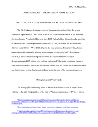 POL 440: McCarthy 2
CAMPAIGN PROJECT: ARKANSAS SENATORIAL RACE 2014
PART I: THE CANDIDATES AND THE POLITICAL LANSCAPE OF ARKANSAS
The 2014 Arkansas Senate race between Democratic incumbent, Mark Pryor, and
Republican representative, Tom Cotton, is one of the closest senatorial races of the mid-term
elections. Senator Pryor has held the seat since 2002. Before holding this position, he served as
an Arkansas State House Representative from 1991 to 1994, as well as, the Arkansas State
Attorney General from 1999 to 20021
. Pryor is the only remaining democrat in the Arkansas
congressional delegation after winning an uncontested re-election in 20082
. Tom Cotton,
however, is new to the senatorial political sphere. He was elected to the House of
Representatives in 2013 with no prior political background3
. Due to the continuing change in
voter trends in Arkansas, as well as, the battle for control over the Senate, the race between Pryor
and Cotton is sure to be a closely contested one for the duration of the campaigning process.
Demographics and Voter Trends
The demographics and voting trends in Arkansas are bound to have an impact on the
outcome of the race. The population of the state of Arkansas is comprised of 2,949,131 people
1
http://votersedge.org/united-states/2014/may/arkansas/candidates/senator-district-ar/272-mark-
pryor?gclid=CIeB6O2m2sACFdGCfgods74ASg&jurisdictions=28.282.28-upper-ar.28.28-upper-AR.282.28-upper-
ar#.VBIvkzgtDIU
2
http://ballotpedia.org/United_States_Senate_elections_in_Arkansas,_2014#Race_background
3
http://votersedge.org/united-states/2014/may/arkansas/candidates/senator-district-ar/644-tom-
cotton?gclid=CIeB6O2m2sACFdGCfgods74ASg&jurisdictions=28.282.28-upper-ar#.VBIuqzgtDIU
 