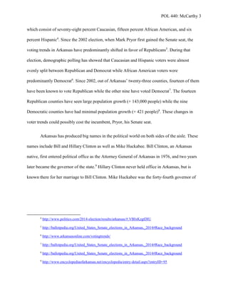 POL 440: McCarthy 3
which consist of seventy-eight percent Caucasian, fifteen percent African American, and six
percent Hispanic4
. Since the 2002 election, when Mark Pryor first gained the Senate seat, the
voting trends in Arkansas have predominantly shifted in favor of Republicans5
. During that
election, demographic polling has showed that Caucasian and Hispanic voters were almost
evenly split between Republican and Democrat while African American voters were
predominantly Democrat6
. Since 2002, out of Arkansas’ twenty-three counties, fourteen of them
have been known to vote Republican while the other nine have voted Democrat7
. The fourteen
Republican counties have seen large population growth (+ 143,000 people) while the nine
Democratic counties have had minimal population growth (+ 421 people)8
. These changes in
voter trends could possibly cost the incumbent, Pryor, his Senate seat.
Arkansas has produced big names in the political world on both sides of the aisle. These
names include Bill and Hillary Clinton as well as Mike Huckabee. Bill Clinton, an Arkansas
native, first entered political office as the Attorney General of Arkansas in 1976, and two years
later became the governor of the state.9
Hillary Clinton never held office in Arkansas, but is
known there for her marriage to Bill Clinton. Mike Huckabee was the forty-fourth governor of
4
http://www.politico.com/2014-election/results/arkansas/#.VBIxKzgtDIU
5
http://ballotpedia.org/United_States_Senate_elections_in_Arkansas,_2014#Race_background
6
http://www.arkansasonline.com/votingtrends/
7
http://ballotpedia.org/United_States_Senate_elections_in_Arkansas,_2014#Race_background
8
http://ballotpedia.org/United_States_Senate_elections_in_Arkansas,_2014#Race_background
9
http://www.encyclopediaofarkansas.net/encyclopedia/entry-detail.aspx?entryID=95
 