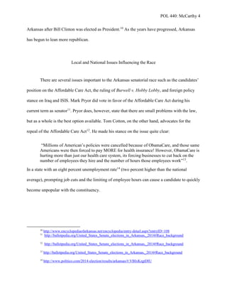 POL 440: McCarthy 4
Arkansas after Bill Clinton was elected as President.10
As the years have progressed, Arkansas
has begun to lean more republican.
Local and National Issues Influencing the Race
There are several issues important to the Arkansas senatorial race such as the candidates’
position on the Affordable Care Act, the ruling of Burwell v. Hobby Lobby, and foreign policy
stance on Iraq and ISIS. Mark Pryor did vote in favor of the Affordable Care Act during his
current term as senator11
. Pryor does, however, state that there are small problems with the law,
but as a whole is the best option available. Tom Cotton, on the other hand, advocates for the
repeal of the Affordable Care Act12
. He made his stance on the issue quite clear:
“Millions of American’s policies were cancelled because of ObamaCare, and those same
Americans were then forced to pay MORE for health insurance! However, ObamaCare is
hurting more than just our health care system, its forcing businesses to cut back on the
number of employees they hire and the number of hours those employees work”13
.
In a state with an eight percent unemployment rate14
(two percent higher than the national
average), prompting job cuts and the limiting of employee hours can cause a candidate to quickly
become unpopular with the constituency.
10
http://www.encyclopediaofarkansas.net/encyclopedia/entry-detail.aspx?entryID=108
11
http://ballotpedia.org/United_States_Senate_elections_in_Arkansas,_2014#Race_background
12
http://ballotpedia.org/United_States_Senate_elections_in_Arkansas,_2014#Race_background
13
http://ballotpedia.org/United_States_Senate_elections_in_Arkansas,_2014#Race_background
14
http://www.politico.com/2014-election/results/arkansas/#.VBIxKzgtDIU
 
