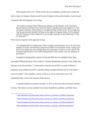POL 440: McCarthy 5
With regards to Burwell v. Hobby Lobby, the two candidates used the case to attack the
other’s stance on religious freedoms and the role of religion in the political sphere. Cotton issued
a statement after the Supreme Court ruling:
“It's another example of how Obamacare infringes on the liberties of all Arkansans.
Barack Obama and Mark Pryor think that faith is something that only happens at 11:00
on Sunday mornings. That's when we worship but faith is what we live every single day.
And the government shouldn't infringe on the rights of religious liberty. So I'm pleased
with the Supreme Court's ruling but it's just another example of why Obamacare is bad
for Arkansas”15
.
Pryor issued a response to his opponent stating:
“I’m disappointed in Congressman Cotton’s deeply personal attack on me. He and I may
disagree on issues, but for him to question my faith is out of bounds. From a young age I
have never shied away from talking about the importance of God in my life, and it’s my
Christian faith that gives me comfort and guidance to be a steady voice for Arkansas in
the Senate”16
.
In regards to foreign policy stances on Iraq and ISIS, the two candidates have taken
reasonably different positions. Pryor wishes to continue humanitarian aid and is wary of the risks
that may arise from airstrikes17
. Cotton believes that the rise of ISIS is a result of Obama’s
premature troop withdrawal in 2011, and that military strength and intervention is the proper
course of action18
. The candidates’ stances on these as well as many other issues will
undoubtedly play a role in the outcome of the election.
A senatorial debate occurred on October 13, 2014, at the University of Central Arkansas,
Conway. The debate not only included Tom Cotton, Republican candidate, and Mark Pryor,
15
http://ballotpedia.org/United_States_Senate_elections_in_Arkansas,_2014#Race_background
16
http://ballotpedia.org/United_States_Senate_elections_in_Arkansas,_2014#Race_background
17
http://ballotpedia.org/United_States_Senate_elections_in_Arkansas,_2014#Race_background
18
http://ballotpedia.org/United_States_Senate_elections_in_Arkansas,_2014#Race_background
 