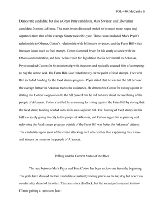 POL 440: McCarthy 6
Democratic candidate, but also a Green Party candidates, Mark Swaney, and Libertarian
candidate, Nathan LaFrance. The main issues discussed tended to be much more vague and
separated from that of the average Senate races this year. These issues included Mark Pryor’s
relationship to Obama, Cotton’s relationship with billionaire investors, and the Farm Bill which
includes issues such as food stamps. Cotton slammed Pryor for his costly alliance with the
Obama administration, and how he has voted for legislation that is detrimental to Arkansas.
Pryor attacked Cotton for his relationship with investors and basically accused him of attempting
to buy the senate seat. The Farm Bill issue rested mostly on the point of food stamps. The Farm
Bill included funding for the food stamps program. Pryor stated that he was for the bill because
the average farmer in Arkansas needs the assistance. He demonized Cotton for voting against it;
stating that Cotton’s opposition to the bill proved that he did not care about the wellbeing of the
people of Arkansas. Cotton clarified his reasoning for voting against the Farm Bill by stating that
the food stamp funding needed to be in its own separate bill. The funding of food stamps in this
bill was rarely going directly to the people of Arkansas, and Cotton argue that separating and
reforming the food stamps program outside of the Farm Bill was better for Arkansas’ citizens.
The candidates spent most of their time attacking each other rather than explaining their views
and stances on issues to the people of Arkansas.
Polling and the Current Status of the Race
The race between Mark Pryor and Tom Cotton has been a close one from the beginning.
The polls have showed the two candidates constantly trading places as the top dog but never too
comfortably ahead of the other. The race is in a deadlock, but the recent polls seemed to show
Cotton gaining a consistent lead:
 