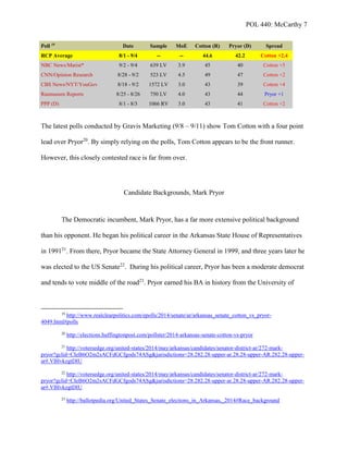 POL 440: McCarthy 7
Poll 19
Date Sample MoE Cotton (R) Pryor (D) Spread
RCP Average 8/1 - 9/4 -- -- 44.6 42.2 Cotton +2.4
NBC News/Marist* 9/2 - 9/4 639 LV 3.9 45 40 Cotton +5
CNN/Opinion Research 8/28 - 9/2 523 LV 4.5 49 47 Cotton +2
CBS News/NYT/YouGov 8/18 - 9/2 1572 LV 3.0 43 39 Cotton +4
Rasmussen Reports 8/25 - 8/26 750 LV 4.0 43 44 Pryor +1
PPP (D) 8/1 - 8/3 1066 RV 3.0 43 41 Cotton +2
The latest polls conducted by Gravis Marketing (9/8 – 9/11) show Tom Cotton with a four point
lead over Pryor20
. By simply relying on the polls, Tom Cotton appears to be the front runner.
However, this closely contested race is far from over.
Candidate Backgrounds, Mark Pryor
The Democratic incumbent, Mark Pryor, has a far more extensive political background
than his opponent. He began his political career in the Arkansas State House of Representatives
in 199121
. From there, Pryor became the State Attorney General in 1999, and three years later he
was elected to the US Senate22
. During his political career, Pryor has been a moderate democrat
and tends to vote middle of the road23
. Pryor earned his BA in history from the University of
19
http://www.realclearpolitics.com/epolls/2014/senate/ar/arkansas_senate_cotton_vs_pryor-
4049.html#polls
20
http://elections.huffingtonpost.com/pollster/2014-arkansas-senate-cotton-vs-pryor
21
http://votersedge.org/united-states/2014/may/arkansas/candidates/senator-district-ar/272-mark-
pryor?gclid=CIeB6O2m2sACFdGCfgods74ASg&jurisdictions=28.282.28-upper-ar.28.28-upper-AR.282.28-upper-
ar#.VBIvkzgtDIU
22
http://votersedge.org/united-states/2014/may/arkansas/candidates/senator-district-ar/272-mark-
pryor?gclid=CIeB6O2m2sACFdGCfgods74ASg&jurisdictions=28.282.28-upper-ar.28.28-upper-AR.282.28-upper-
ar#.VBIvkzgtDIU
23
http://ballotpedia.org/United_States_Senate_elections_in_Arkansas,_2014#Race_background
 
