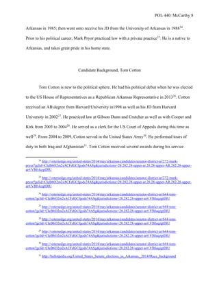 POL 440: McCarthy 8
Arkansas in 1985; then went onto receive his JD from the University of Arkansas in 198824
.
Prior to his political career, Mark Pryor practiced law with a private practice25
. He is a native to
Arkansas, and takes great pride in his home state.
Candidate Background, Tom Cotton
Tom Cotton is new to the political sphere. He had his political debut when he was elected
to the US House of Representatives as a Republican Arkansas Representative in 201326
. Cotton
received an AB degree from Harvard University in1998 as well as his JD from Harvard
University in 200227
. He practiced law at Gibson Dunn and Crutcher as well as with Cooper and
Kirk from 2003 to 200428
. He served as a clerk for the US Court of Appeals during this time as
well29
. From 2004 to 2009, Cotton served in the United States Army30
. He performed tours of
duty in both Iraq and Afghanistan31
. Tom Cotton received several awards during his service
24
http://votersedge.org/united-states/2014/may/arkansas/candidates/senator-district-ar/272-mark-
pryor?gclid=CIeB6O2m2sACFdGCfgods74ASg&jurisdictions=28.282.28-upper-ar.28.28-upper-AR.282.28-upper-
ar#.VBIvkzgtDIU
25
http://votersedge.org/united-states/2014/may/arkansas/candidates/senator-district-ar/272-mark-
pryor?gclid=CIeB6O2m2sACFdGCfgods74ASg&jurisdictions=28.282.28-upper-ar.28.28-upper-AR.282.28-upper-
ar#.VBIvkzgtDIU
26
http://votersedge.org/united-states/2014/may/arkansas/candidates/senator-district-ar/644-tom-
cotton?gclid=CIeB6O2m2sACFdGCfgods74ASg&jurisdictions=28.282.28-upper-ar#.VBIuqzgtDIU
27
http://votersedge.org/united-states/2014/may/arkansas/candidates/senator-district-ar/644-tom-
cotton?gclid=CIeB6O2m2sACFdGCfgods74ASg&jurisdictions=28.282.28-upper-ar#.VBIuqzgtDIU
28
http://votersedge.org/united-states/2014/may/arkansas/candidates/senator-district-ar/644-tom-
cotton?gclid=CIeB6O2m2sACFdGCfgods74ASg&jurisdictions=28.282.28-upper-ar#.VBIuqzgtDIU
29
http://votersedge.org/united-states/2014/may/arkansas/candidates/senator-district-ar/644-tom-
cotton?gclid=CIeB6O2m2sACFdGCfgods74ASg&jurisdictions=28.282.28-upper-ar#.VBIuqzgtDIU
30
http://votersedge.org/united-states/2014/may/arkansas/candidates/senator-district-ar/644-tom-
cotton?gclid=CIeB6O2m2sACFdGCfgods74ASg&jurisdictions=28.282.28-upper-ar#.VBIuqzgtDIU
31
http://ballotpedia.org/United_States_Senate_elections_in_Arkansas,_2014#Race_background
 