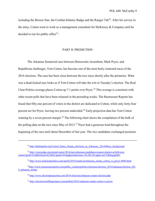 POL 440: McCarthy 9
including the Bronze Star, the Combat Infantry Badge and the Ranger Tab32
. After his service in
the army, Cotton went to work as a management consultant for McKinsey & Company until he
decided to run for public office33
.
PART II: PREDICTION
The Arkansas Senatorial race between Democratic incumbent, Mark Pryor, and
Republican challenger, Tom Cotton, has become one of the most hotly contested races of the
2014 elections. The race has been close between the two since shortly after the primaries. What
was a dead-locked race looks as if Tom Cotton will take the win in Tuesday’s election. The Real
Clear Politics average places Cotton up 7.1 points over Pryor.34
This average is consistent with
other recent polls that have been released in the preceding weeks. The Rasmussen Reports has
found that fifty-one percent of voters in the district are dedicated to Cotton, while only forty-four
percent are for Pryor, leaving two percent undecided.35
Early projection data has Tom Cotton
winning by a seven percent margin.36
The following chart shows the compilation of the bulk of
the polling data on the race since May of 2013.37
Pryor had a generous lead throughout the
beginning of the race until about December of last year. The two candidates exchanged positions
32
http://ballotpedia.org/United_States_Senate_elections_in_Arkansas,_2014#Race_background
33
http://votersedge.org/united-states/2014/may/arkansas/candidates/senator-district-ar/644-tom-
cotton?gclid=CIeB6O2m2sACFdGCfgods74ASg&jurisdictions=28.282.28-upper-ar#.VBIuqzgtDIU
34
http://www.realclearpolitics.com/epolls/2014/senate/ar/arkansas_senate_cotton_vs_pryor-4049.html
35
http://www.rasmussenreports.com/public_content/politics/elections/election_2014/arkansas/election_201
4_arkansas_senate
36
http://www.electionprojection.com/2014-elections/arkansas-senate-election.php
37
http://elections.huffingtonpost.com/pollster/2014-arkansas-senate-cotton-vs-pryor
 