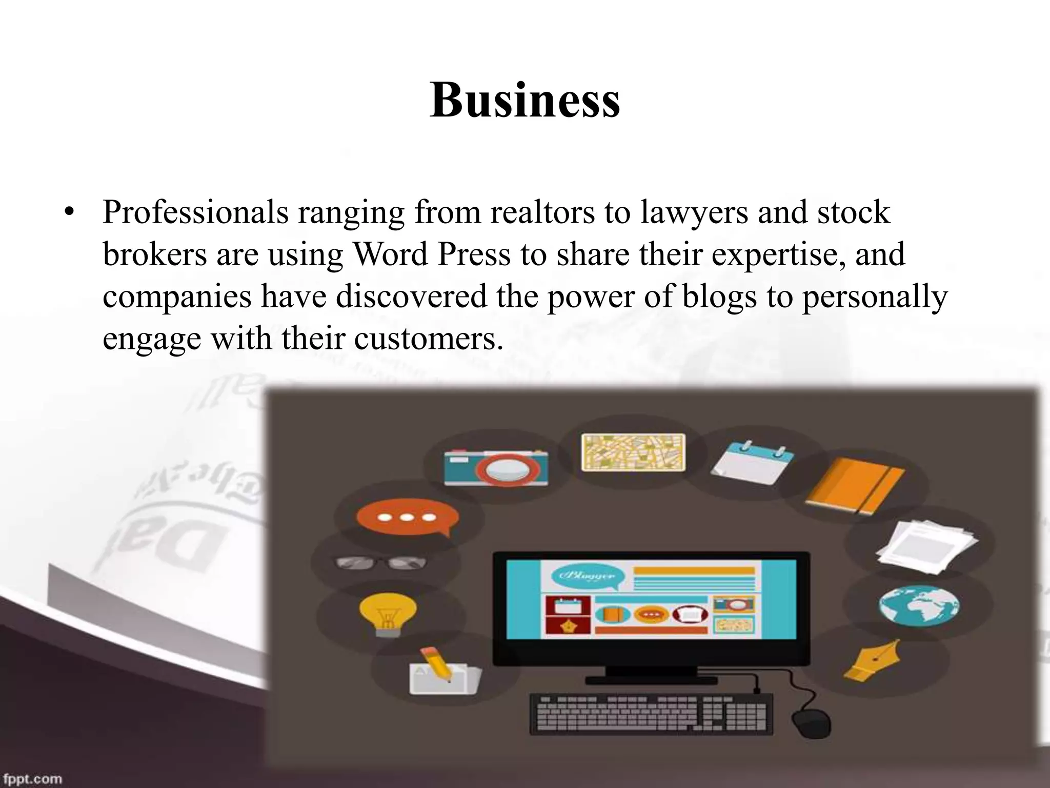 Business
• Professionals ranging from realtors to lawyers and stock
brokers are using Word Press to share their expertise, and
companies have discovered the power of blogs to personally
engage with their customers.
 