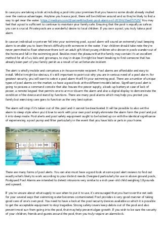 In case you are taking a look at including a pool into your premises that you have no some doubt already mulled
over the various advantages. Anytime you have a pool, there will be children around and so they're likely to find a
way to get near the water. https://medium.com/@carine46tw/best-pool-alarms-of-2019-b55edf57525f You may
feel that a pool is sufficient to continue to maintain your family safe. Ensuring that the pool is equally as safe as
you can is crucial. Private pools are a wonderful desire to local children. If you own a pool, you truly take a pool
alarm.
In case an individual or pet ever fell into your swimming pool, a pool alarm will sound an extremely loud beeping
alarm to enable you to learn there's difficulty with someone in the water. Your children should take note they're
never permitted to float whenever there isn't an adult gift. Most young children who drown in pools wander out of
the home and fall in the swimming pool. Besides most the pleasure that the family may contain it's an excellent
method for all of us, kids and grownups, to stay in shape. It might be heart breaking to find someone that has
already been part of your family perish as a result of an unfortunate incident.
The alert is wholly mobile and comprises a in-house remote recipient. Pool alarms are affordable and easy to
install. While it might be obvious, it's still important to point out why you are in serious need of a pool alarm. For
greatest security, you will want to select a pool alarm that'll fit your swimming pool. There are a number of unique
types of pool alarms on the market, so have a good look at the different models below. Significant pool alert is
going to possess a command console that also houses the power supply, a back-up battery at case of lack of
power, a remote keypad that permits one to arm or disarm the alarm and also a digital display to demonstrate the
condition of the device and stand by functions. There are many pool alarms which may help you protect you
family but exercising care goes to function as the very best option.
The alarm will stop if it's taken out of this pool and it cannot be deactivated. It will be possible to also set the
alarm to sleep style when you'd love to work with your own pool simply eliminate the alarm form the pool and put
it into sleep mode. Pool alerts and pool safety equipment ought to be looked up on with the identical significance
of experiencing a pool pump and filter particularly in the event that you have kids or pets in your home.
There are many forms of pool alerts. You can also must have a good look at some pool alert reviews to find out
exactly what's likely to work according to your distinct needs. Designed particularly for use in above ground pools,
Poolguard Pool Alarms are intended to detect intrusions very similar to a inch year-old child weighing 18 pounds
and upward.
IF you're unsure about what supply to use when to put it to use, it's encouraged that you hunt over the net web
for your several ways that swimming water becomes contaminated. Pool provides is very good manner of taking
good care of one's own pool. You need to have a look at the pool security devices available so which it is possible
to get the acceptable equipment to stop tragedies. Strong safety covers keep debris out of the pool and also
prevent most sun from going into the pool, that may help prevent algae growth. If you wish to be sure the security
of your children, friends and guests around the pool, then you truly require an alarmclock.
 