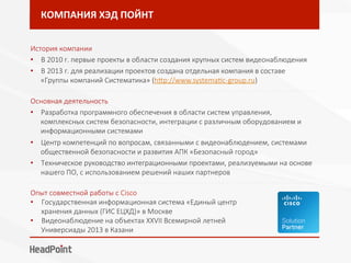 КОМПАНИЯ	ХЭД	ПОЙНТ	
История компании
•  В 2010 г. первые проекты в области создания крупных систем видеонаблюдения
•  В 2013 г. для реализации проектов создана отдельная компания в составе
«Группы компаний Систематика» (hIp://www.systemaTc-group.ru)
- - - - - - - - - - - - - - - - - - - - - - - - - - - - - - - - - - - - - - - - - - - - - - - - - - - - - - - - - - - - - - - - - - - - - - - - - - - - - - - - 
Основная деятельность
•  Разработка программного обеспечения в области систем управления,
комплексных систем безопасности, интеграции с различным оборудованием и
информационными системами
•  Центр компетенций по вопросам, связанными с видеонаблюдением, системами
общественной безопасности и развития АПК «Безопасный город»
•  Техническое руководство интеграционными проектами, реализуемыми на основе
нашего ПО, с использованием решений наших партнеров
- - - - - - - - - - - - - - - - - - - - - - - - - - - - - - - - - - - - - - - - - - - - - - - - - - - - - - - - - - - - - - - - - - - - - - - - - - - - - - - - 
Опыт совместной работы с Cisco
•  Государственная информационная система «Единый центр
хранения данных (ГИС ЕЦХД)» в Москве
•  Видеонаблюдение на объектах XXVII Всемирной летней
Универсиады 2013 в Казани
 
