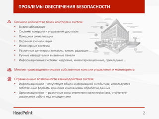 ПРОБЛЕМЫ	ОБЕСПЕЧЕНИЯ	БЕЗОПАСНОСТИ	
2	
Большое количество точек контроля и систем:	
•  Видеонаблюдение
•  Системы контроля и управления доступом
•  Пожарная сигнализация
•  Охранная сигнализация
•  Инженерные системы
•  Различные детекторы: металлы, химия, радиация ...
•  Ручные извещатели и вызывные панели
•  Информационные системы: кадровые, инвентаризационные, прикладные … 
- - - - - - - - - - - - - - - - - - - - - - - - - - - - - - - - - - - - - - - - - - - - - - - - - - - - - - - - - - - - - - - - - - - - - - - - - - - - - - - - 
Многие производители имеют собственные консоли управления и мониторинга
- - - - - - - - - - - - - - - - - - - - - - - - - - - - - - - - - - - - - - - - - - - - - - - - - - - - - - - - - - - - - - - - - - - - - - - - - - - - - - - - 
Ограниченные возможности взаимодействия систем:
•  Информационное – отсутствует обмен информацией о событиях, используются
собственные форматы хранения и механизмы обработки данных
•  Организационное – различные зоны ответственности персонала, отсутствует
совместная работа над инцидентами
- - - - - - - - - - - - - - - - - - - - - - - - - - - - - - - - - - - - - - - - - - - - - - - - - - - - - - - - - - - - - - - - - - - - - - - - - - - - - - - - 

 