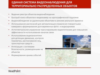 ЕДИНАЯ	СИСТЕМА	ВИДЕОНАБЛЮДЕНИЯ	ДЛЯ	
ТЕРРИТОРИАЛЬНО	РАСПРЕДЕЛЕННЫХ	ОБЪЕКТОВ	
•  Ведение реестра объектов видеонаблюдения
•  Быстрый поиск объектов и видеокамер на картографической подложке
•  Видеонаблюдение за удаленными объектами в режиме реального времени
•  Использование расписаний для автоматизации управления поворотными
камерами и формирования долговременных фото- и видеоархивов
•  Интеллектуальное управление транслируемыми видеопотоками для повышения
эффективности использования каналов связи
•  Использование видеоаналитики
для детекции движения, контроля
периметра, распознавания лиц,
транспортных средств …
•  Интеграция с системами
безопасности, размещенными на
объектах
•  Формирование архива событий
 