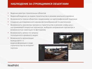 НАБЛЮДЕНИЕ	ЗА	СТРОЯЩИМИСЯ	ОБЪЕКТАМИ	
•  Ведение реестра строительных объектов 
•  Видеонаблюдение за ходом строительства в режиме реального времени
•  Возможность поиска объектов и видеокамер на картографической подложке
•  Создание долговременного архива фотоизображений по расписанию
•  Возможность просмотра прогресса строительства в режиме слайд-шоу с
настраиваемой скоростью просмотра, выбором направления просмотра и
возможностью навигации по фотоархиву

•  Возможность записи по запросу
полноценного архивного видео
•  Возможность организации
вывода фото- и
видеоинформации о ходе
строительства на интернет-
порталы
 