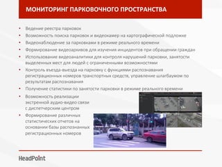 МОНИТОРИНГ	ПАРКОВОЧНОГО	ПРОСТРАНСТВА	
•  Ведение реестра парковок
•  Возможность поиска парковок и видеокамер на картографической подложке
•  Видеонаблюдение за парковками в режиме реального времени
•  Формирование видеоархивов для изучения инцидентов при обращении граждан
•  Использование видеоаналитики для контроля нарушений парковки, занятости
выделенных мест для людей с ограниченными возможностями
•  Контроль въезда-выезда на парковку с функциями распознавания
регистрационных номеров транспортных средств, управление шлагбаумом по
результатам распознавания 
•  Получение статистики по занятости парковки в режиме реального времени
•  Возможность реализации
экстренной аудио-видео связи
с диспетчерским центром
•  Формирование различных
статистических отчетов на
основании базы распознанных
регистрационных номеров
 
