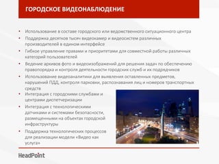 ГОРОДСКОЕ	ВИДЕОНАБЛЮДЕНИЕ	
•  Использование в составе городского или ведомственного ситуационного центра
•  Поддержка десятков тысяч видеокамер и видеосистем различных
производителей в едином интерфейсе
•  Гибкое управление правами и приоритетами для совместной работы различных
категорий пользователей
•  Ведение архивов фото и видеоизображений для решения задач по обеспечению
правопорядка и контроля деятельности городских служб и их подрядчиков
•  Использование видеоаналитики для выявления оставленных предметов,
нарушений ПДД, контроля парковки, распознавания лиц и номеров транспортных
средств
•  Интеграция с городскими службами и
центрами диспетчеризации
•  Интеграция с технологическими
датчиками и системами безопасности,
размещенными на объектах городской
инфраструктуры
•  Поддержка технологических процессов
для реализации модели «Видео как
услуга»
 