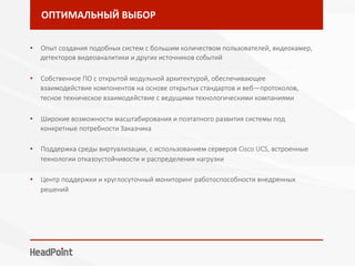 ОПТИМАЛЬНЫЙ	ВЫБОР	
•  Опыт создания подобных систем с большим количеством пользователей, видеокамер,
детекторов видеоаналитики и других источников событий
- - - - - - - - - - - - - - - - - - - - - - - - - - - - - - - - - - - - - - - - - - - - - - - - - - - - - - - - - - - - - - - - - - - - - - - - - - - - - - - - 
•  Собственное ПО с открытой модульной архитектурой, обеспечивающее
взаимодействие компонентов на основе открытых стандартов и веб—протоколов,	
тесное техническое взаимодействие с ведущими технологическими компаниями 
- - - - - - - - - - - - - - - - - - - - - - - - - - - - - - - - - - - - - - - - - - - - - - - - - - - - - - - - - - - - - - - - - - - - - - - - - - - - - - - - 
•  Широкие возможности масштабирования и поэтапного развития системы под
конкретные потребности Заказчика
- - - - - - - - - - - - - - - - - - - - - - - - - - - - - - - - - - - - - - - - - - - - - - - - - - - - - - - - - - - - - - - - - - - - - - - - - - - - - - - - 
•  Поддержка среды виртуализации, с использованием серверов Cisco UCS, встроенные
технологии отказоустойчивости и распределения нагрузки
- - - - - - - - - - - - - - - - - - - - - - - - - - - - - - - - - - - - - - - - - - - - - - - - - - - - - - - - - - - - - - - - - - - - - - - - - - - - - - - - 
•  Центр поддержки и круглосуточный мониторинг работоспособности внедренных
решений
 