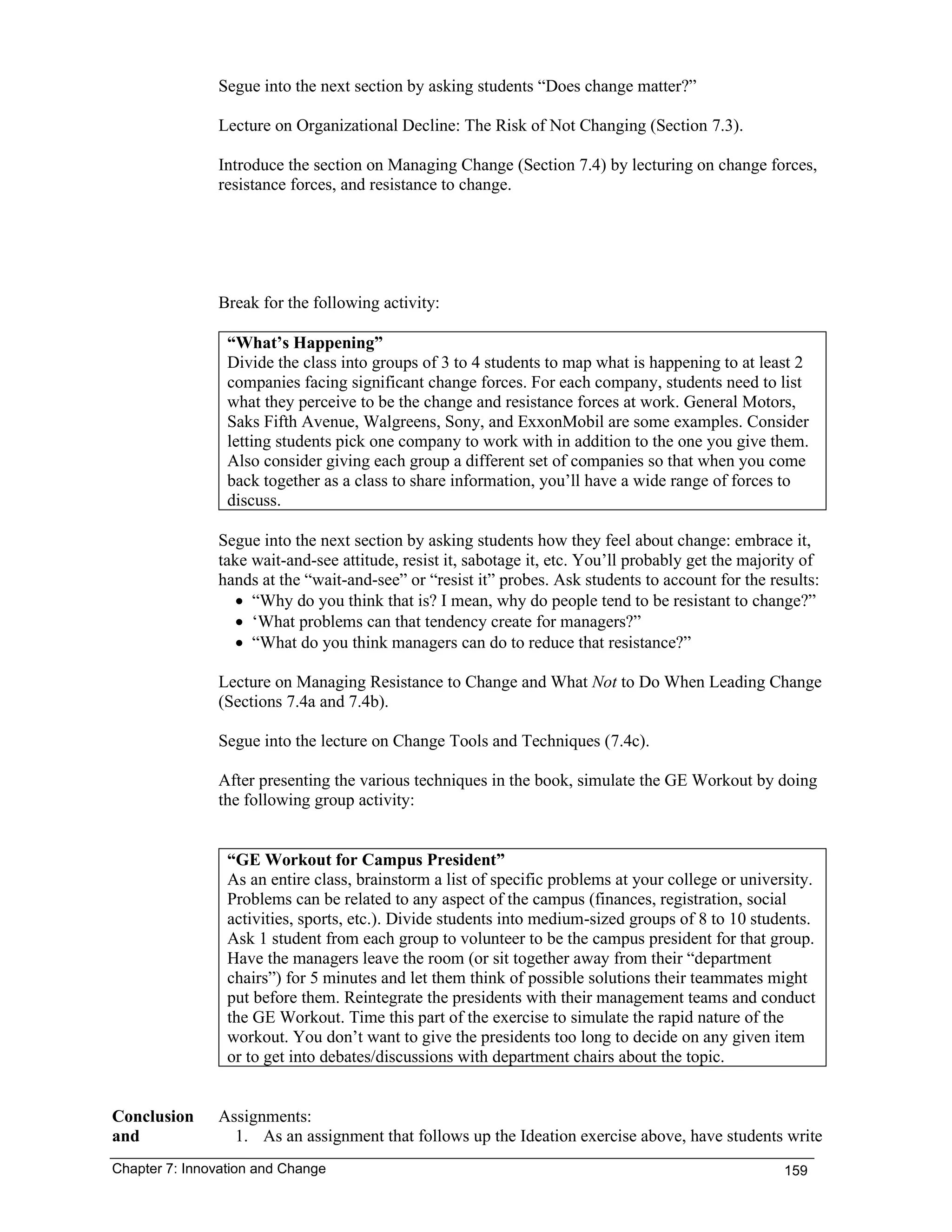 Chapter 7: Innovation and Change 159
Segue into the next section by asking students “Does change matter?”
Lecture on Organizational Decline: The Risk of Not Changing (Section 7.3).
Introduce the section on Managing Change (Section 7.4) by lecturing on change forces,
resistance forces, and resistance to change.
Break for the following activity:
“What’s Happening”
Divide the class into groups of 3 to 4 students to map what is happening to at least 2
companies facing significant change forces. For each company, students need to list
what they perceive to be the change and resistance forces at work. General Motors,
Saks Fifth Avenue, Walgreens, Sony, and ExxonMobil are some examples. Consider
letting students pick one company to work with in addition to the one you give them.
Also consider giving each group a different set of companies so that when you come
back together as a class to share information, you’ll have a wide range of forces to
discuss.
Segue into the next section by asking students how they feel about change: embrace it,
take wait-and-see attitude, resist it, sabotage it, etc. You’ll probably get the majority of
hands at the “wait-and-see” or “resist it” probes. Ask students to account for the results:
• “Why do you think that is? I mean, why do people tend to be resistant to change?”
• ‘What problems can that tendency create for managers?”
• “What do you think managers can do to reduce that resistance?”
Lecture on Managing Resistance to Change and What Not to Do When Leading Change
(Sections 7.4a and 7.4b).
Segue into the lecture on Change Tools and Techniques (7.4c).
After presenting the various techniques in the book, simulate the GE Workout by doing
the following group activity:
“GE Workout for Campus President”
As an entire class, brainstorm a list of specific problems at your college or university.
Problems can be related to any aspect of the campus (finances, registration, social
activities, sports, etc.). Divide students into medium-sized groups of 8 to 10 students.
Ask 1 student from each group to volunteer to be the campus president for that group.
Have the managers leave the room (or sit together away from their “department
chairs”) for 5 minutes and let them think of possible solutions their teammates might
put before them. Reintegrate the presidents with their management teams and conduct
the GE Workout. Time this part of the exercise to simulate the rapid nature of the
workout. You don’t want to give the presidents too long to decide on any given item
or to get into debates/discussions with department chairs about the topic.
Conclusion
and
Assignments:
1. As an assignment that follows up the Ideation exercise above, have students write
 