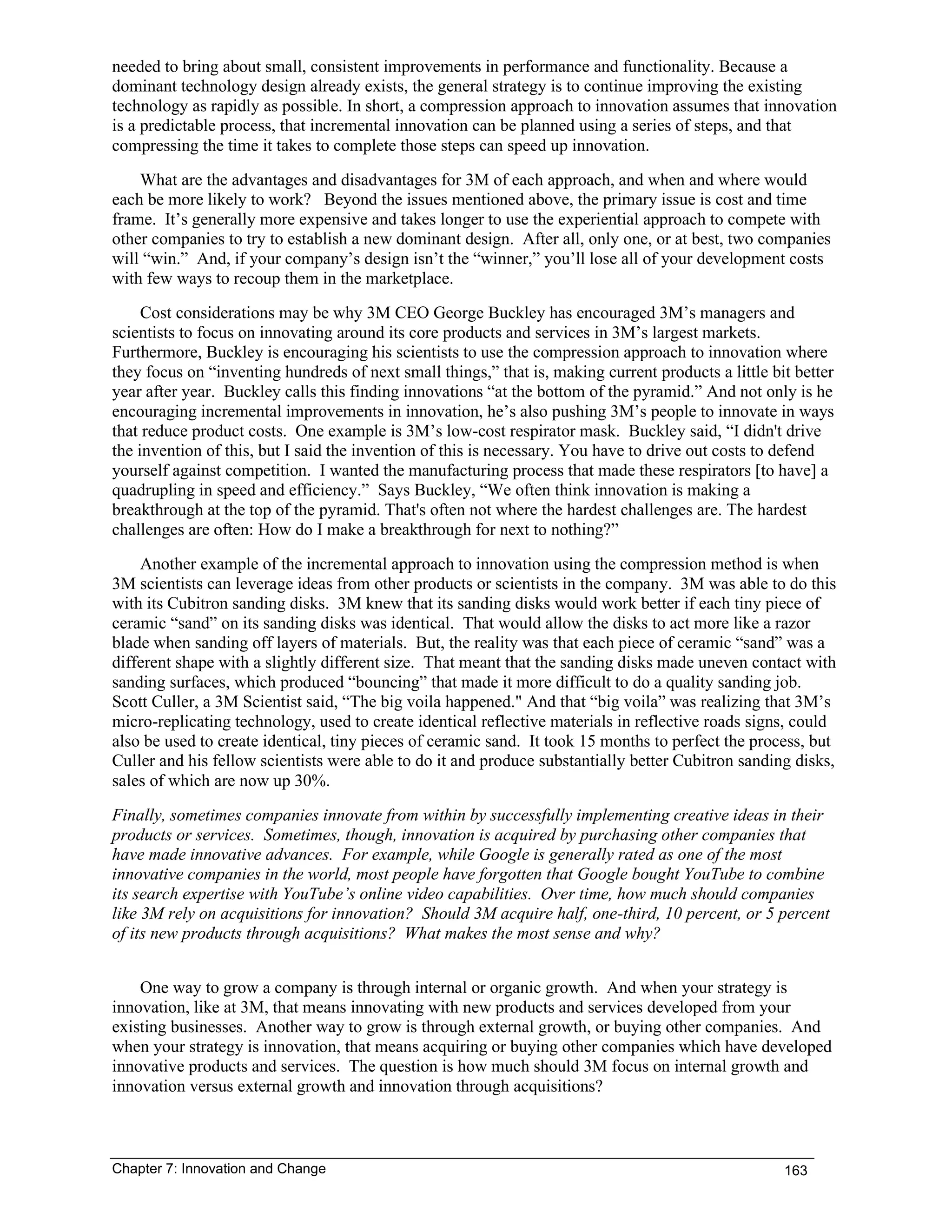 Chapter 7: Innovation and Change 163
needed to bring about small, consistent improvements in performance and functionality. Because a
dominant technology design already exists, the general strategy is to continue improving the existing
technology as rapidly as possible. In short, a compression approach to innovation assumes that innovation
is a predictable process, that incremental innovation can be planned using a series of steps, and that
compressing the time it takes to complete those steps can speed up innovation.
What are the advantages and disadvantages for 3M of each approach, and when and where would
each be more likely to work? Beyond the issues mentioned above, the primary issue is cost and time
frame. It’s generally more expensive and takes longer to use the experiential approach to compete with
other companies to try to establish a new dominant design. After all, only one, or at best, two companies
will “win.” And, if your company’s design isn’t the “winner,” you’ll lose all of your development costs
with few ways to recoup them in the marketplace.
Cost considerations may be why 3M CEO George Buckley has encouraged 3M’s managers and
scientists to focus on innovating around its core products and services in 3M’s largest markets.
Furthermore, Buckley is encouraging his scientists to use the compression approach to innovation where
they focus on “inventing hundreds of next small things,” that is, making current products a little bit better
year after year. Buckley calls this finding innovations “at the bottom of the pyramid.” And not only is he
encouraging incremental improvements in innovation, he’s also pushing 3M’s people to innovate in ways
that reduce product costs. One example is 3M’s low-cost respirator mask. Buckley said, “I didn't drive
the invention of this, but I said the invention of this is necessary. You have to drive out costs to defend
yourself against competition. I wanted the manufacturing process that made these respirators [to have] a
quadrupling in speed and efficiency.” Says Buckley, “We often think innovation is making a
breakthrough at the top of the pyramid. That's often not where the hardest challenges are. The hardest
challenges are often: How do I make a breakthrough for next to nothing?”
Another example of the incremental approach to innovation using the compression method is when
3M scientists can leverage ideas from other products or scientists in the company. 3M was able to do this
with its Cubitron sanding disks. 3M knew that its sanding disks would work better if each tiny piece of
ceramic “sand” on its sanding disks was identical. That would allow the disks to act more like a razor
blade when sanding off layers of materials. But, the reality was that each piece of ceramic “sand” was a
different shape with a slightly different size. That meant that the sanding disks made uneven contact with
sanding surfaces, which produced “bouncing” that made it more difficult to do a quality sanding job.
Scott Culler, a 3M Scientist said, “The big voila happened." And that “big voila” was realizing that 3M’s
micro-replicating technology, used to create identical reflective materials in reflective roads signs, could
also be used to create identical, tiny pieces of ceramic sand. It took 15 months to perfect the process, but
Culler and his fellow scientists were able to do it and produce substantially better Cubitron sanding disks,
sales of which are now up 30%.
Finally, sometimes companies innovate from within by successfully implementing creative ideas in their
products or services. Sometimes, though, innovation is acquired by purchasing other companies that
have made innovative advances. For example, while Google is generally rated as one of the most
innovative companies in the world, most people have forgotten that Google bought YouTube to combine
its search expertise with YouTube’s online video capabilities. Over time, how much should companies
like 3M rely on acquisitions for innovation? Should 3M acquire half, one-third, 10 percent, or 5 percent
of its new products through acquisitions? What makes the most sense and why?
One way to grow a company is through internal or organic growth. And when your strategy is
innovation, like at 3M, that means innovating with new products and services developed from your
existing businesses. Another way to grow is through external growth, or buying other companies. And
when your strategy is innovation, that means acquiring or buying other companies which have developed
innovative products and services. The question is how much should 3M focus on internal growth and
innovation versus external growth and innovation through acquisitions?
 