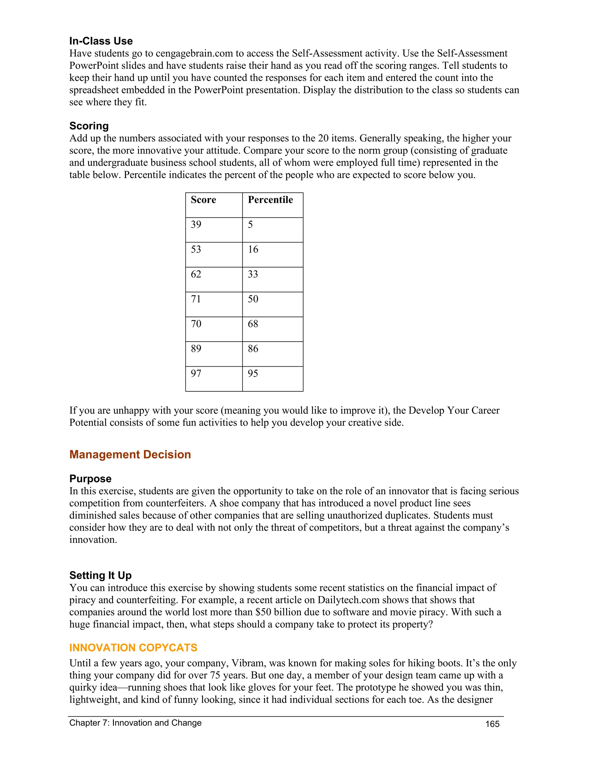 Chapter 7: Innovation and Change 165
In-Class Use
Have students go to cengagebrain.com to access the Self-Assessment activity. Use the Self-Assessment
PowerPoint slides and have students raise their hand as you read off the scoring ranges. Tell students to
keep their hand up until you have counted the responses for each item and entered the count into the
spreadsheet embedded in the PowerPoint presentation. Display the distribution to the class so students can
see where they fit.
Scoring
Add up the numbers associated with your responses to the 20 items. Generally speaking, the higher your
score, the more innovative your attitude. Compare your score to the norm group (consisting of graduate
and undergraduate business school students, all of whom were employed full time) represented in the
table below. Percentile indicates the percent of the people who are expected to score below you.
Score Percentile
39 5
53 16
62 33
71 50
70 68
89 86
97 95
If you are unhappy with your score (meaning you would like to improve it), the Develop Your Career
Potential consists of some fun activities to help you develop your creative side.
Management Decision
Purpose
In this exercise, students are given the opportunity to take on the role of an innovator that is facing serious
competition from counterfeiters. A shoe company that has introduced a novel product line sees
diminished sales because of other companies that are selling unauthorized duplicates. Students must
consider how they are to deal with not only the threat of competitors, but a threat against the company’s
innovation.
Setting It Up
You can introduce this exercise by showing students some recent statistics on the financial impact of
piracy and counterfeiting. For example, a recent article on Dailytech.com shows that shows that
companies around the world lost more than $50 billion due to software and movie piracy. With such a
huge financial impact, then, what steps should a company take to protect its property?
INNOVATION COPYCATS
Until a few years ago, your company, Vibram, was known for making soles for hiking boots. It’s the only
thing your company did for over 75 years. But one day, a member of your design team came up with a
quirky idea—running shoes that look like gloves for your feet. The prototype he showed you was thin,
lightweight, and kind of funny looking, since it had individual sections for each toe. As the designer
 