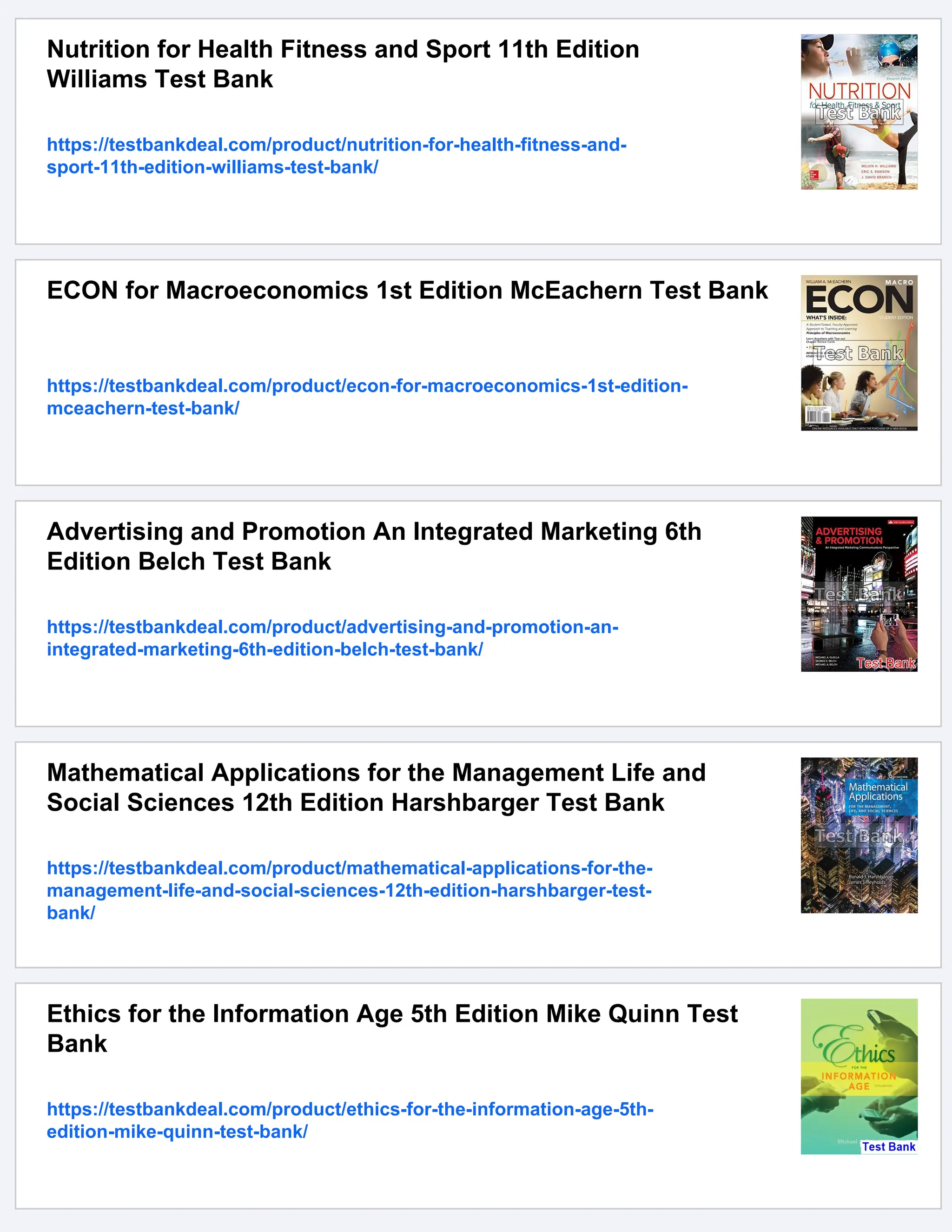 Nutrition for Health Fitness and Sport 11th Edition
Williams Test Bank
https://testbankdeal.com/product/nutrition-for-health-fitness-and-
sport-11th-edition-williams-test-bank/
ECON for Macroeconomics 1st Edition McEachern Test Bank
https://testbankdeal.com/product/econ-for-macroeconomics-1st-edition-
mceachern-test-bank/
Advertising and Promotion An Integrated Marketing 6th
Edition Belch Test Bank
https://testbankdeal.com/product/advertising-and-promotion-an-
integrated-marketing-6th-edition-belch-test-bank/
Mathematical Applications for the Management Life and
Social Sciences 12th Edition Harshbarger Test Bank
https://testbankdeal.com/product/mathematical-applications-for-the-
management-life-and-social-sciences-12th-edition-harshbarger-test-
bank/
Ethics for the Information Age 5th Edition Mike Quinn Test
Bank
https://testbankdeal.com/product/ethics-for-the-information-age-5th-
edition-mike-quinn-test-bank/
 
