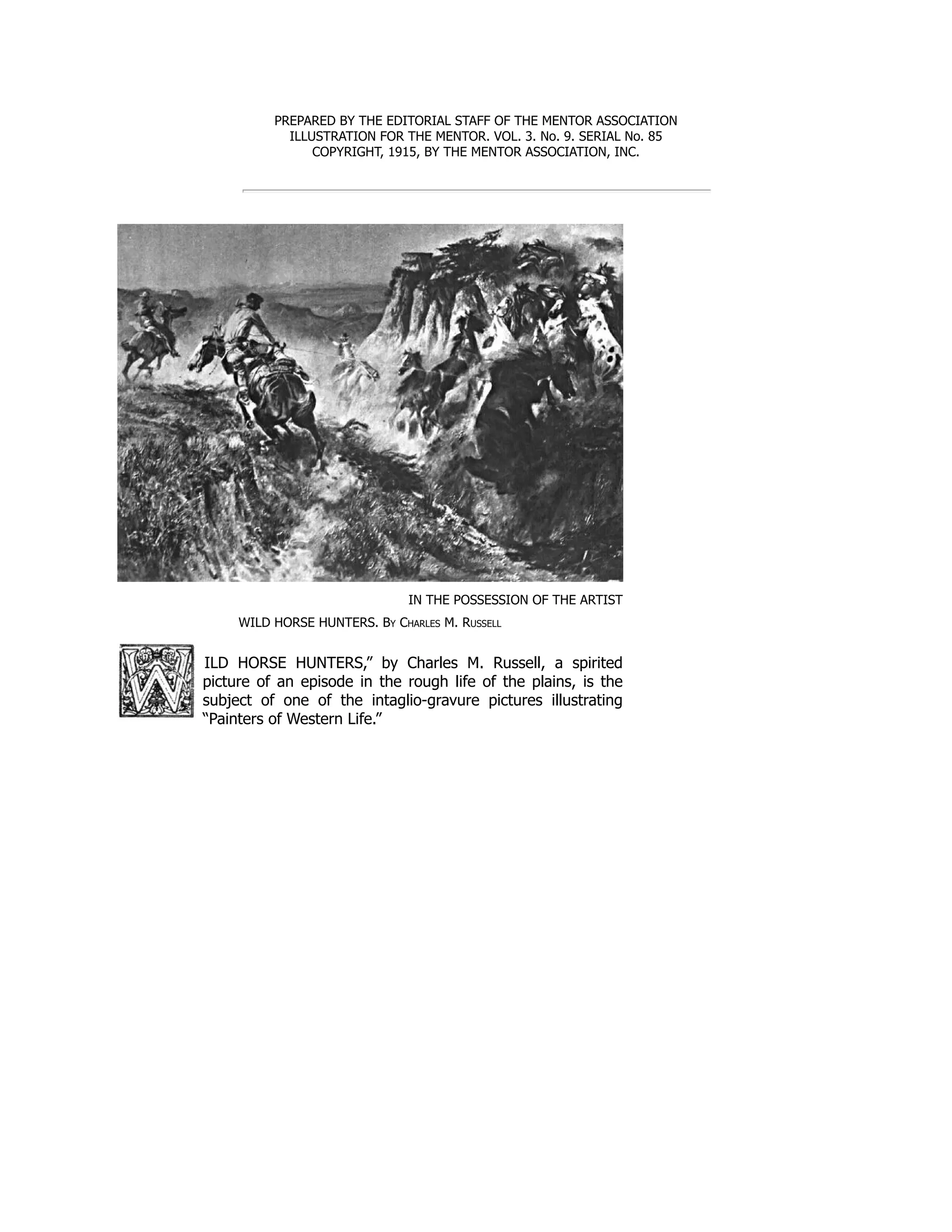 PREPARED BY THE EDITORIAL STAFF OF THE MENTOR ASSOCIATION
ILLUSTRATION FOR THE MENTOR. VOL. 3. No. 9. SERIAL No. 85
COPYRIGHT, 1915, BY THE MENTOR ASSOCIATION, INC.
IN THE POSSESSION OF THE ARTIST
WILD HORSE HUNTERS. By Charles M. Russell
ILD HORSE HUNTERS,” by Charles M. Russell, a spirited
picture of an episode in the rough life of the plains, is the
subject of one of the intaglio-gravure pictures illustrating
“Painters of Western Life.”
 