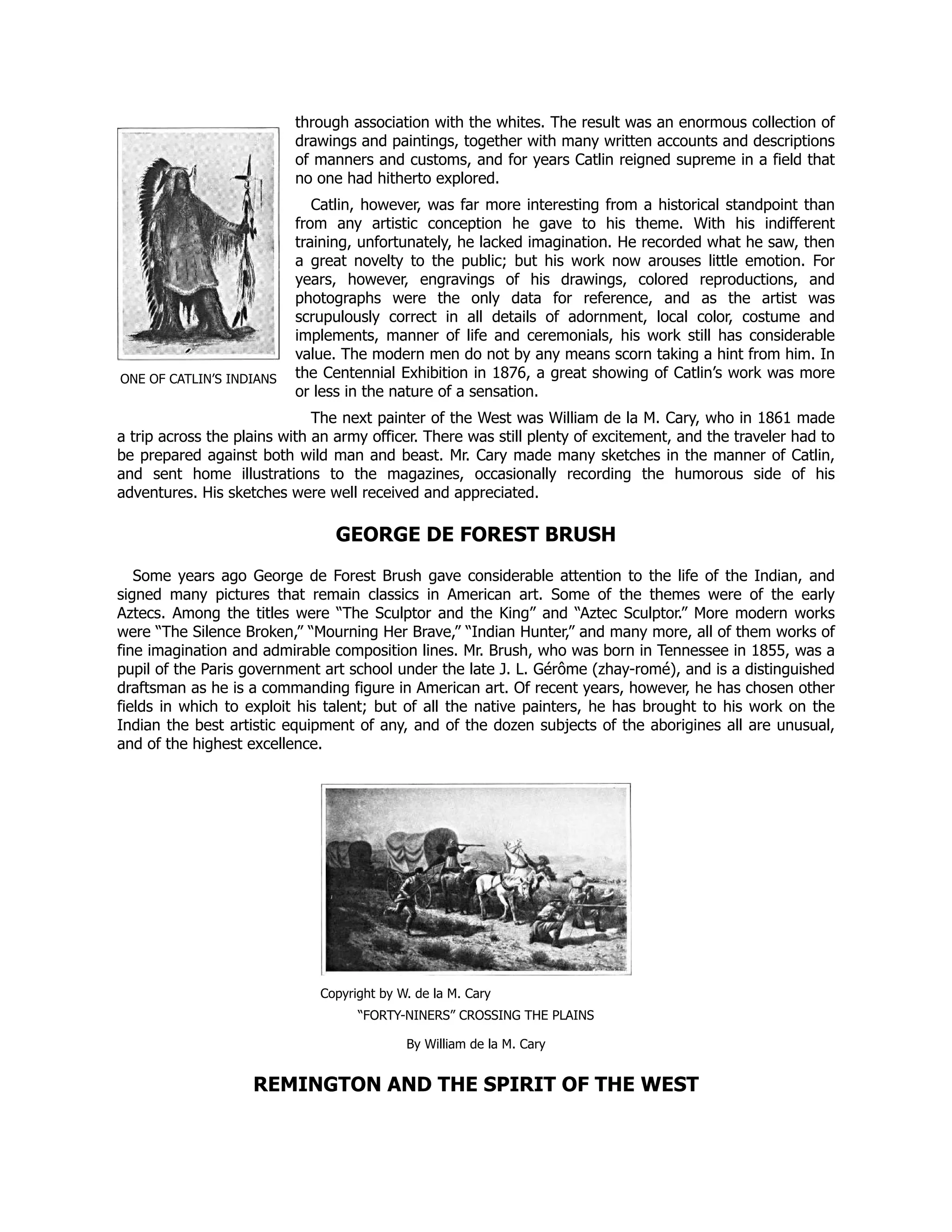 ONE OF CATLIN’S INDIANS
through association with the whites. The result was an enormous collection of
drawings and paintings, together with many written accounts and descriptions
of manners and customs, and for years Catlin reigned supreme in a field that
no one had hitherto explored.
Catlin, however, was far more interesting from a historical standpoint than
from any artistic conception he gave to his theme. With his indifferent
training, unfortunately, he lacked imagination. He recorded what he saw, then
a great novelty to the public; but his work now arouses little emotion. For
years, however, engravings of his drawings, colored reproductions, and
photographs were the only data for reference, and as the artist was
scrupulously correct in all details of adornment, local color, costume and
implements, manner of life and ceremonials, his work still has considerable
value. The modern men do not by any means scorn taking a hint from him. In
the Centennial Exhibition in 1876, a great showing of Catlin’s work was more
or less in the nature of a sensation.
The next painter of the West was William de la M. Cary, who in 1861 made
a trip across the plains with an army officer. There was still plenty of excitement, and the traveler had to
be prepared against both wild man and beast. Mr. Cary made many sketches in the manner of Catlin,
and sent home illustrations to the magazines, occasionally recording the humorous side of his
adventures. His sketches were well received and appreciated.
GEORGE DE FOREST BRUSH
Some years ago George de Forest Brush gave considerable attention to the life of the Indian, and
signed many pictures that remain classics in American art. Some of the themes were of the early
Aztecs. Among the titles were “The Sculptor and the King” and “Aztec Sculptor.” More modern works
were “The Silence Broken,” “Mourning Her Brave,” “Indian Hunter,” and many more, all of them works of
fine imagination and admirable composition lines. Mr. Brush, who was born in Tennessee in 1855, was a
pupil of the Paris government art school under the late J. L. Gérôme (zhay-romé), and is a distinguished
draftsman as he is a commanding figure in American art. Of recent years, however, he has chosen other
fields in which to exploit his talent; but of all the native painters, he has brought to his work on the
Indian the best artistic equipment of any, and of the dozen subjects of the aborigines all are unusual,
and of the highest excellence.
Copyright by W. de la M. Cary
“FORTY-NINERS” CROSSING THE PLAINS
By William de la M. Cary
REMINGTON AND THE SPIRIT OF THE WEST
 