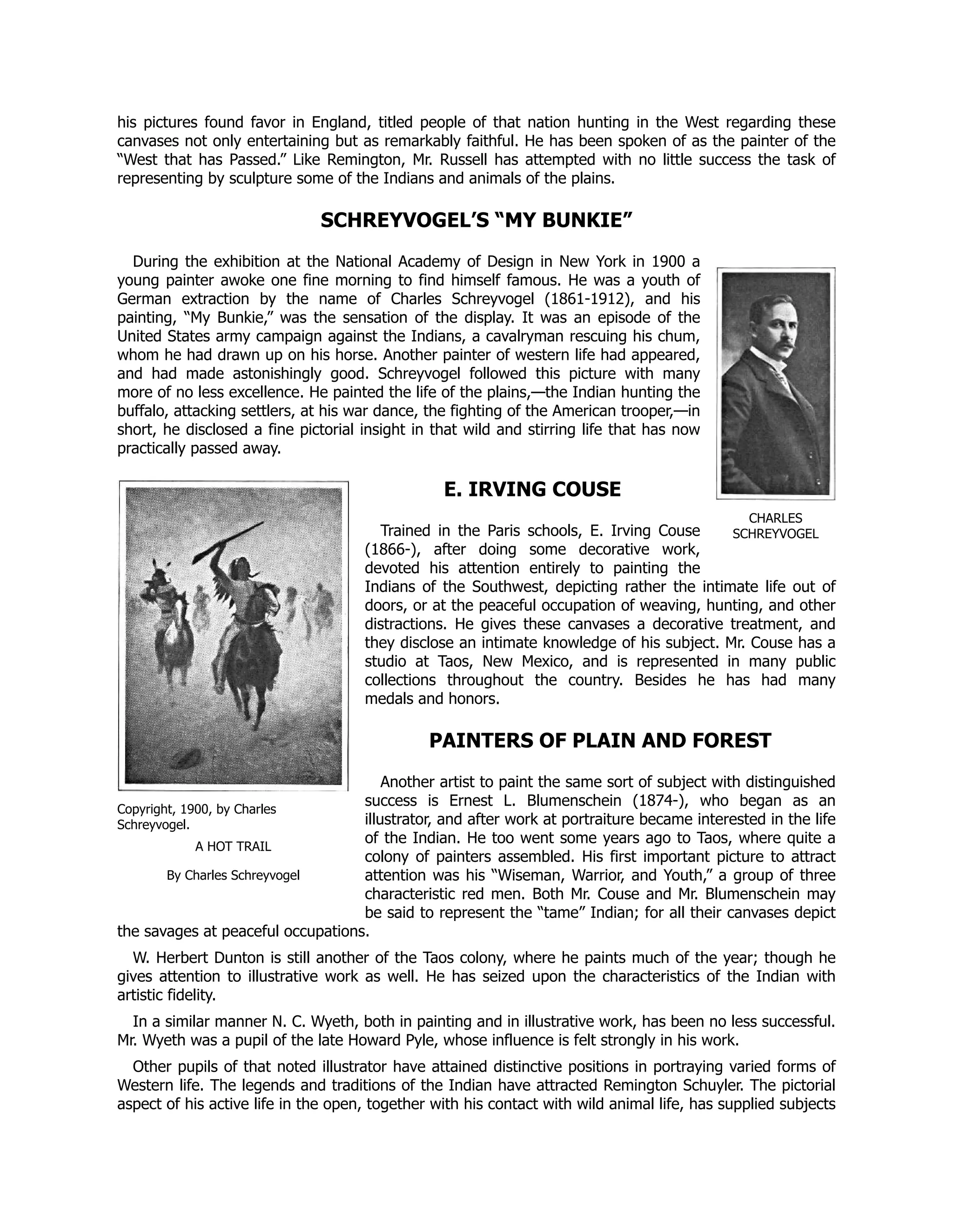 CHARLES
SCHREYVOGEL
Copyright, 1900, by Charles
Schreyvogel.
A HOT TRAIL
By Charles Schreyvogel
his pictures found favor in England, titled people of that nation hunting in the West regarding these
canvases not only entertaining but as remarkably faithful. He has been spoken of as the painter of the
“West that has Passed.” Like Remington, Mr. Russell has attempted with no little success the task of
representing by sculpture some of the Indians and animals of the plains.
SCHREYVOGEL’S “MY BUNKIE”
During the exhibition at the National Academy of Design in New York in 1900 a
young painter awoke one fine morning to find himself famous. He was a youth of
German extraction by the name of Charles Schreyvogel (1861-1912), and his
painting, “My Bunkie,” was the sensation of the display. It was an episode of the
United States army campaign against the Indians, a cavalryman rescuing his chum,
whom he had drawn up on his horse. Another painter of western life had appeared,
and had made astonishingly good. Schreyvogel followed this picture with many
more of no less excellence. He painted the life of the plains,—the Indian hunting the
buffalo, attacking settlers, at his war dance, the fighting of the American trooper,—in
short, he disclosed a fine pictorial insight in that wild and stirring life that has now
practically passed away.
E. IRVING COUSE
Trained in the Paris schools, E. Irving Couse
(1866-), after doing some decorative work,
devoted his attention entirely to painting the
Indians of the Southwest, depicting rather the intimate life out of
doors, or at the peaceful occupation of weaving, hunting, and other
distractions. He gives these canvases a decorative treatment, and
they disclose an intimate knowledge of his subject. Mr. Couse has a
studio at Taos, New Mexico, and is represented in many public
collections throughout the country. Besides he has had many
medals and honors.
PAINTERS OF PLAIN AND FOREST
Another artist to paint the same sort of subject with distinguished
success is Ernest L. Blumenschein (1874-), who began as an
illustrator, and after work at portraiture became interested in the life
of the Indian. He too went some years ago to Taos, where quite a
colony of painters assembled. His first important picture to attract
attention was his “Wiseman, Warrior, and Youth,” a group of three
characteristic red men. Both Mr. Couse and Mr. Blumenschein may
be said to represent the “tame” Indian; for all their canvases depict
the savages at peaceful occupations.
W. Herbert Dunton is still another of the Taos colony, where he paints much of the year; though he
gives attention to illustrative work as well. He has seized upon the characteristics of the Indian with
artistic fidelity.
In a similar manner N. C. Wyeth, both in painting and in illustrative work, has been no less successful.
Mr. Wyeth was a pupil of the late Howard Pyle, whose influence is felt strongly in his work.
Other pupils of that noted illustrator have attained distinctive positions in portraying varied forms of
Western life. The legends and traditions of the Indian have attracted Remington Schuyler. The pictorial
aspect of his active life in the open, together with his contact with wild animal life, has supplied subjects
 