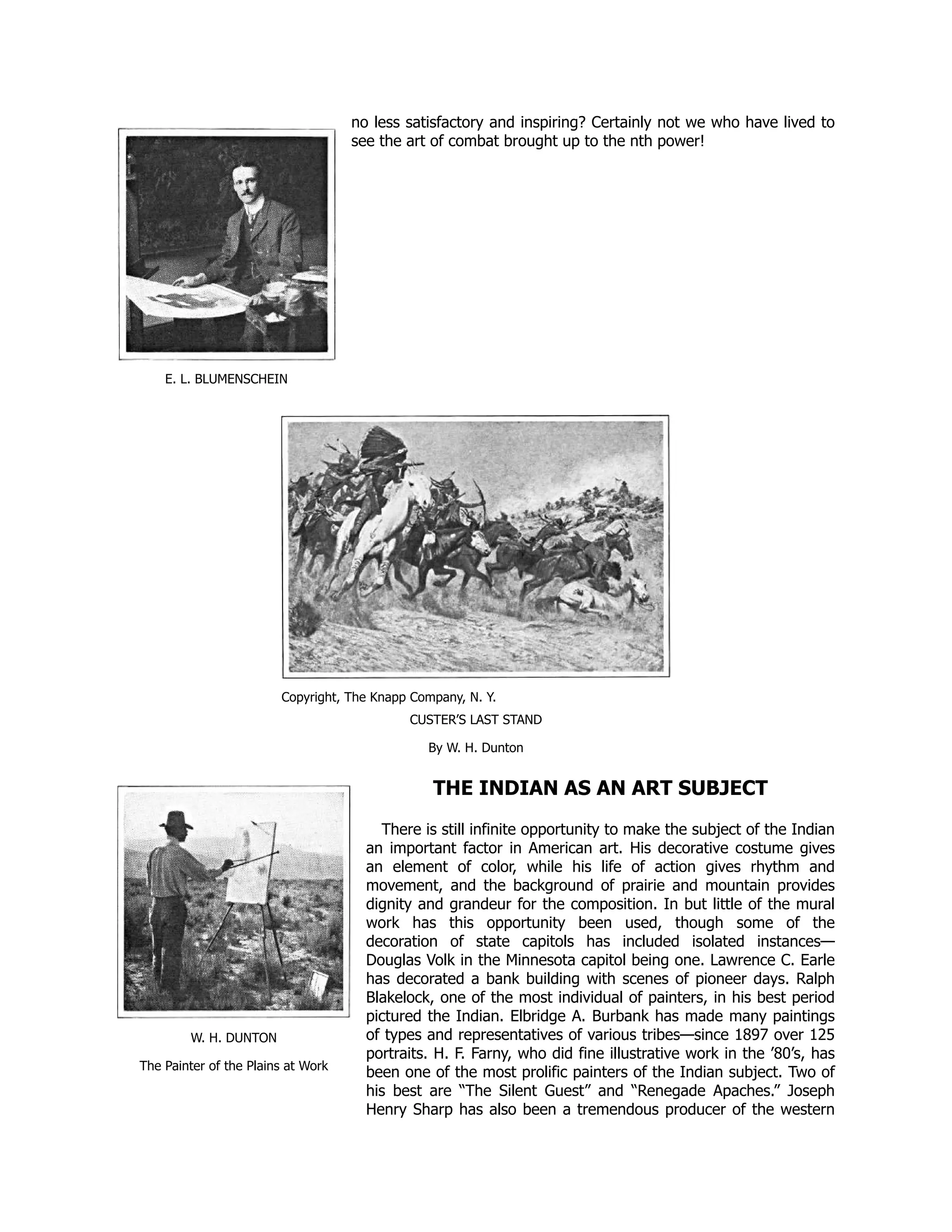 E. L. BLUMENSCHEIN
W. H. DUNTON
The Painter of the Plains at Work
no less satisfactory and inspiring? Certainly not we who have lived to
see the art of combat brought up to the nth power!
Copyright, The Knapp Company, N. Y.
CUSTER’S LAST STAND
By W. H. Dunton
THE INDIAN AS AN ART SUBJECT
There is still infinite opportunity to make the subject of the Indian
an important factor in American art. His decorative costume gives
an element of color, while his life of action gives rhythm and
movement, and the background of prairie and mountain provides
dignity and grandeur for the composition. In but little of the mural
work has this opportunity been used, though some of the
decoration of state capitols has included isolated instances—
Douglas Volk in the Minnesota capitol being one. Lawrence C. Earle
has decorated a bank building with scenes of pioneer days. Ralph
Blakelock, one of the most individual of painters, in his best period
pictured the Indian. Elbridge A. Burbank has made many paintings
of types and representatives of various tribes—since 1897 over 125
portraits. H. F. Farny, who did fine illustrative work in the ’80’s, has
been one of the most prolific painters of the Indian subject. Two of
his best are “The Silent Guest” and “Renegade Apaches.” Joseph
Henry Sharp has also been a tremendous producer of the western
 