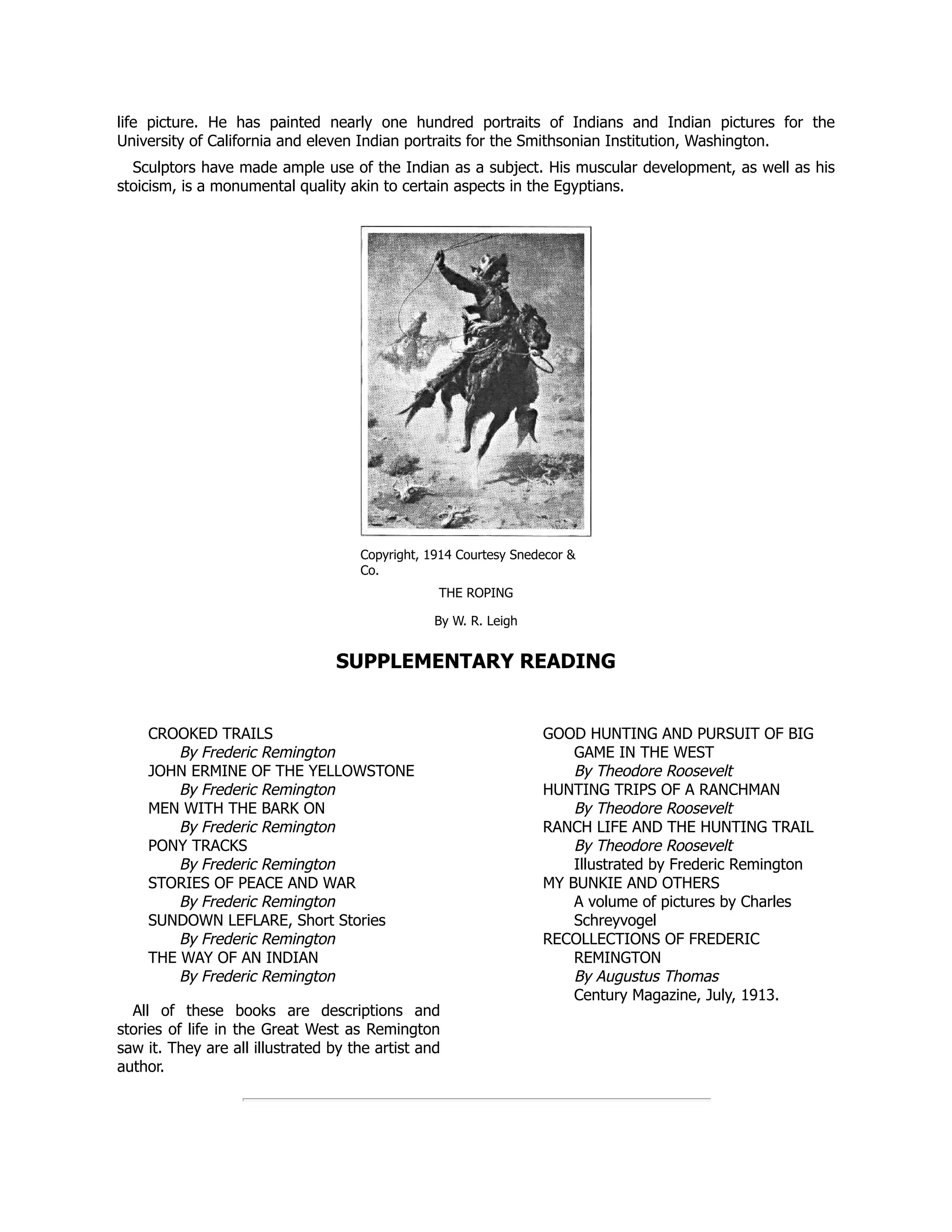 CROOKED TRAILS
By Frederic Remington
JOHN ERMINE OF THE YELLOWSTONE
By Frederic Remington
MEN WITH THE BARK ON
By Frederic Remington
PONY TRACKS
By Frederic Remington
STORIES OF PEACE AND WAR
By Frederic Remington
SUNDOWN LEFLARE, Short Stories
By Frederic Remington
THE WAY OF AN INDIAN
By Frederic Remington
All of these books are descriptions and
stories of life in the Great West as Remington
saw it. They are all illustrated by the artist and
author.
GOOD HUNTING AND PURSUIT OF BIG
GAME IN THE WEST
By Theodore Roosevelt
HUNTING TRIPS OF A RANCHMAN
By Theodore Roosevelt
RANCH LIFE AND THE HUNTING TRAIL
By Theodore Roosevelt
Illustrated by Frederic Remington
MY BUNKIE AND OTHERS
A volume of pictures by Charles
Schreyvogel
RECOLLECTIONS OF FREDERIC
REMINGTON
By Augustus Thomas
Century Magazine, July, 1913.
life picture. He has painted nearly one hundred portraits of Indians and Indian pictures for the
University of California and eleven Indian portraits for the Smithsonian Institution, Washington.
Sculptors have made ample use of the Indian as a subject. His muscular development, as well as his
stoicism, is a monumental quality akin to certain aspects in the Egyptians.
Copyright, 1914 Courtesy Snedecor &
Co.
THE ROPING
By W. R. Leigh
SUPPLEMENTARY READING
 