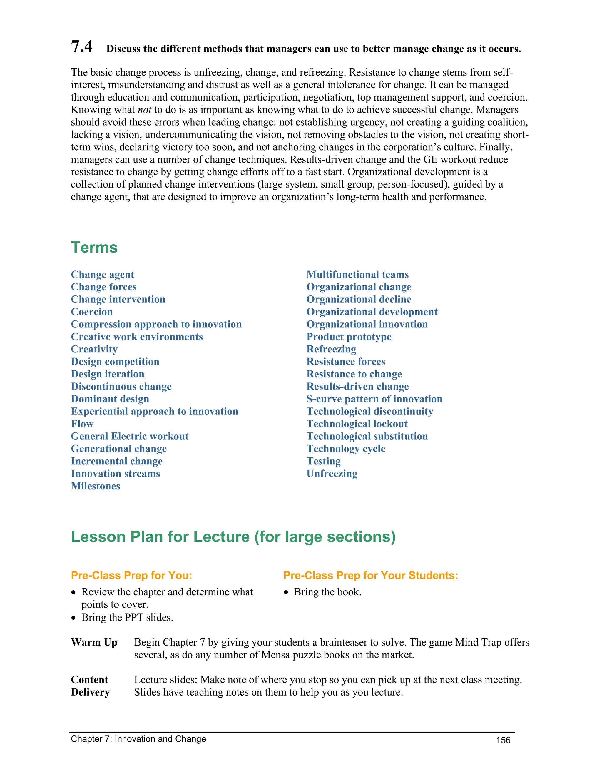 Chapter 7: Innovation and Change 156
7.4 Discuss the different methods that managers can use to better manage change as it occurs.
The basic change process is unfreezing, change, and refreezing. Resistance to change stems from self-
interest, misunderstanding and distrust as well as a general intolerance for change. It can be managed
through education and communication, participation, negotiation, top management support, and coercion.
Knowing what not to do is as important as knowing what to do to achieve successful change. Managers
should avoid these errors when leading change: not establishing urgency, not creating a guiding coalition,
lacking a vision, undercommunicating the vision, not removing obstacles to the vision, not creating short-
term wins, declaring victory too soon, and not anchoring changes in the corporation’s culture. Finally,
managers can use a number of change techniques. Results-driven change and the GE workout reduce
resistance to change by getting change efforts off to a fast start. Organizational development is a
collection of planned change interventions (large system, small group, person-focused), guided by a
change agent, that are designed to improve an organization’s long-term health and performance.
Terms
Change agent
Change forces
Change intervention
Coercion
Compression approach to innovation
Creative work environments
Creativity
Design competition
Design iteration
Discontinuous change
Dominant design
Experiential approach to innovation
Flow
General Electric workout
Generational change
Incremental change
Innovation streams
Milestones
Multifunctional teams
Organizational change
Organizational decline
Organizational development
Organizational innovation
Product prototype
Refreezing
Resistance forces
Resistance to change
Results-driven change
S-curve pattern of innovation
Technological discontinuity
Technological lockout
Technological substitution
Technology cycle
Testing
Unfreezing
Lesson Plan for Lecture (for large sections)
Pre-Class Prep for You: Pre-Class Prep for Your Students:
• Review the chapter and determine what
points to cover.
• Bring the PPT slides.
• Bring the book.
Warm Up Begin Chapter 7 by giving your students a brainteaser to solve. The game Mind Trap offers
several, as do any number of Mensa puzzle books on the market.
Content
Delivery
Lecture slides: Make note of where you stop so you can pick up at the next class meeting.
Slides have teaching notes on them to help you as you lecture.
 
