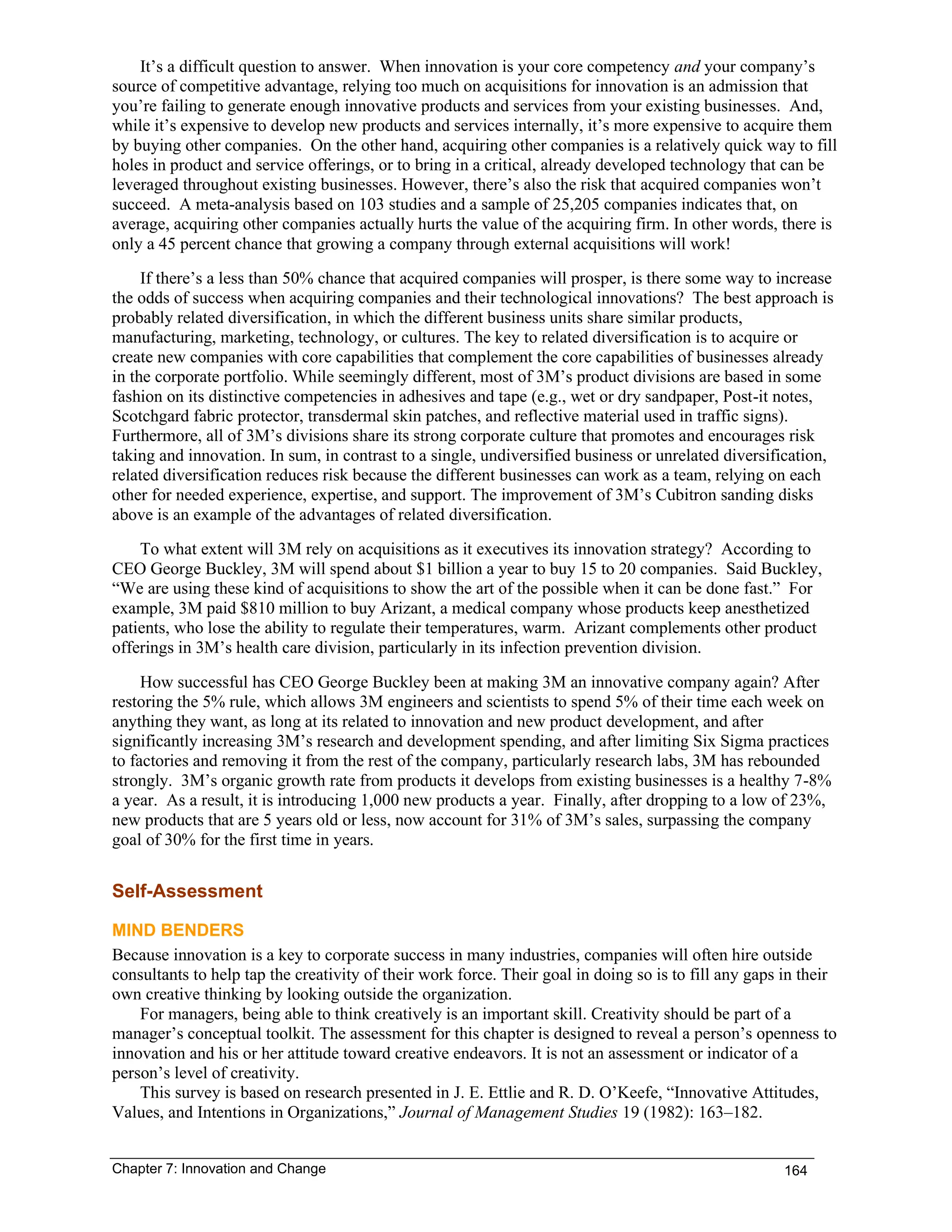 Chapter 7: Innovation and Change 164
It’s a difficult question to answer. When innovation is your core competency and your company’s
source of competitive advantage, relying too much on acquisitions for innovation is an admission that
you’re failing to generate enough innovative products and services from your existing businesses. And,
while it’s expensive to develop new products and services internally, it’s more expensive to acquire them
by buying other companies. On the other hand, acquiring other companies is a relatively quick way to fill
holes in product and service offerings, or to bring in a critical, already developed technology that can be
leveraged throughout existing businesses. However, there’s also the risk that acquired companies won’t
succeed. A meta-analysis based on 103 studies and a sample of 25,205 companies indicates that, on
average, acquiring other companies actually hurts the value of the acquiring firm. In other words, there is
only a 45 percent chance that growing a company through external acquisitions will work!
If there’s a less than 50% chance that acquired companies will prosper, is there some way to increase
the odds of success when acquiring companies and their technological innovations? The best approach is
probably related diversification, in which the different business units share similar products,
manufacturing, marketing, technology, or cultures. The key to related diversification is to acquire or
create new companies with core capabilities that complement the core capabilities of businesses already
in the corporate portfolio. While seemingly different, most of 3M’s product divisions are based in some
fashion on its distinctive competencies in adhesives and tape (e.g., wet or dry sandpaper, Post-it notes,
Scotchgard fabric protector, transdermal skin patches, and reflective material used in traffic signs).
Furthermore, all of 3M’s divisions share its strong corporate culture that promotes and encourages risk
taking and innovation. In sum, in contrast to a single, undiversified business or unrelated diversification,
related diversification reduces risk because the different businesses can work as a team, relying on each
other for needed experience, expertise, and support. The improvement of 3M’s Cubitron sanding disks
above is an example of the advantages of related diversification.
To what extent will 3M rely on acquisitions as it executives its innovation strategy? According to
CEO George Buckley, 3M will spend about $1 billion a year to buy 15 to 20 companies. Said Buckley,
“We are using these kind of acquisitions to show the art of the possible when it can be done fast.” For
example, 3M paid $810 million to buy Arizant, a medical company whose products keep anesthetized
patients, who lose the ability to regulate their temperatures, warm. Arizant complements other product
offerings in 3M’s health care division, particularly in its infection prevention division.
How successful has CEO George Buckley been at making 3M an innovative company again? After
restoring the 5% rule, which allows 3M engineers and scientists to spend 5% of their time each week on
anything they want, as long at its related to innovation and new product development, and after
significantly increasing 3M’s research and development spending, and after limiting Six Sigma practices
to factories and removing it from the rest of the company, particularly research labs, 3M has rebounded
strongly. 3M’s organic growth rate from products it develops from existing businesses is a healthy 7-8%
a year. As a result, it is introducing 1,000 new products a year. Finally, after dropping to a low of 23%,
new products that are 5 years old or less, now account for 31% of 3M’s sales, surpassing the company
goal of 30% for the first time in years.
Self-Assessment
MIND BENDERS
Because innovation is a key to corporate success in many industries, companies will often hire outside
consultants to help tap the creativity of their work force. Their goal in doing so is to fill any gaps in their
own creative thinking by looking outside the organization.
For managers, being able to think creatively is an important skill. Creativity should be part of a
manager’s conceptual toolkit. The assessment for this chapter is designed to reveal a person’s openness to
innovation and his or her attitude toward creative endeavors. It is not an assessment or indicator of a
person’s level of creativity.
This survey is based on research presented in J. E. Ettlie and R. D. O’Keefe, “Innovative Attitudes,
Values, and Intentions in Organizations,” Journal of Management Studies 19 (1982): 163–182.
 