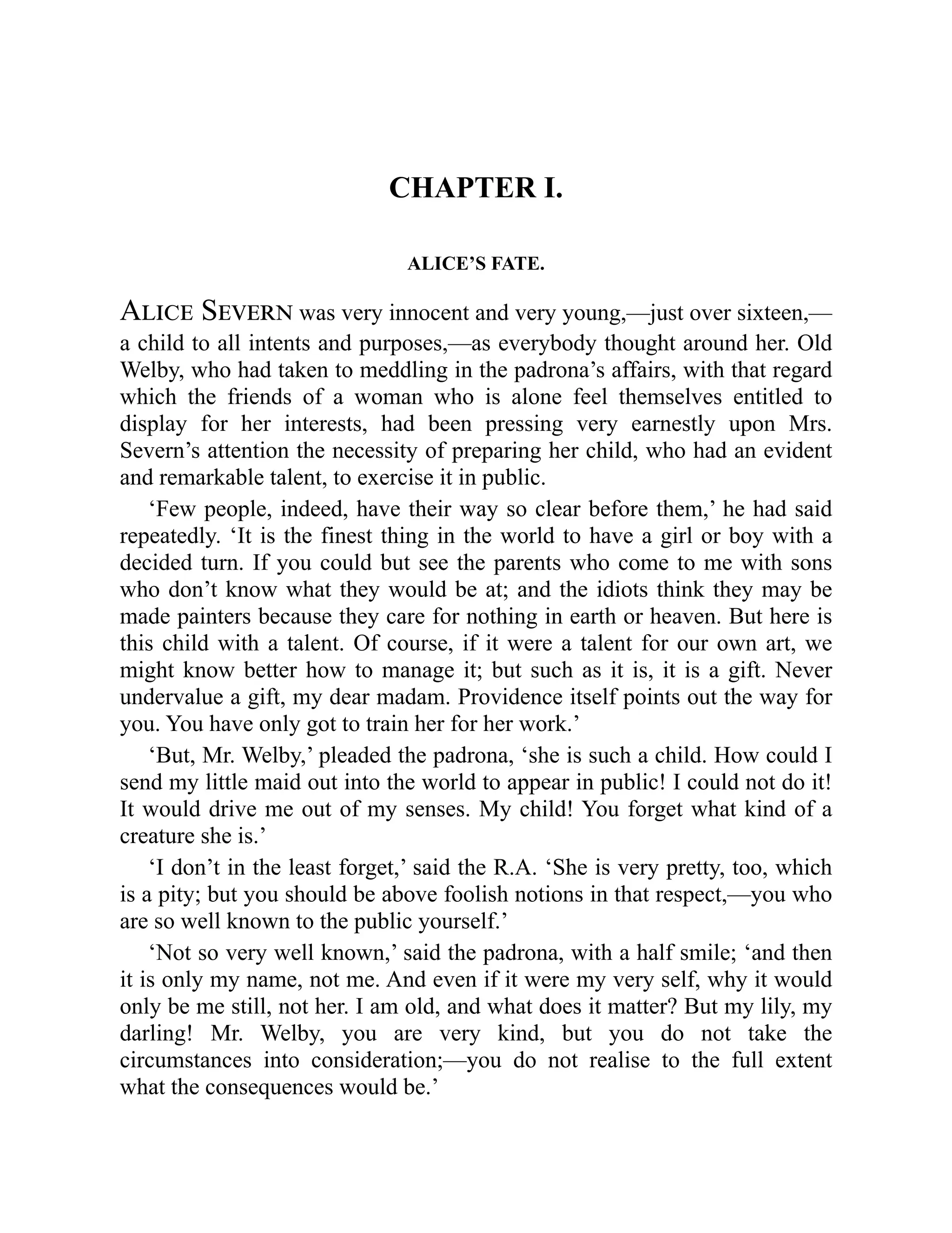 CHAPTER I.
ALICE’S FATE.
Alice Severn was very innocent and very young,—just over sixteen,—
a child to all intents and purposes,—as everybody thought around her. Old
Welby, who had taken to meddling in the padrona’s affairs, with that regard
which the friends of a woman who is alone feel themselves entitled to
display for her interests, had been pressing very earnestly upon Mrs.
Severn’s attention the necessity of preparing her child, who had an evident
and remarkable talent, to exercise it in public.
‘Few people, indeed, have their way so clear before them,’ he had said
repeatedly. ‘It is the finest thing in the world to have a girl or boy with a
decided turn. If you could but see the parents who come to me with sons
who don’t know what they would be at; and the idiots think they may be
made painters because they care for nothing in earth or heaven. But here is
this child with a talent. Of course, if it were a talent for our own art, we
might know better how to manage it; but such as it is, it is a gift. Never
undervalue a gift, my dear madam. Providence itself points out the way for
you. You have only got to train her for her work.’
‘But, Mr. Welby,’ pleaded the padrona, ‘she is such a child. How could I
send my little maid out into the world to appear in public! I could not do it!
It would drive me out of my senses. My child! You forget what kind of a
creature she is.’
‘I don’t in the least forget,’ said the R.A. ‘She is very pretty, too, which
is a pity; but you should be above foolish notions in that respect,—you who
are so well known to the public yourself.’
‘Not so very well known,’ said the padrona, with a half smile; ‘and then
it is only my name, not me. And even if it were my very self, why it would
only be me still, not her. I am old, and what does it matter? But my lily, my
darling! Mr. Welby, you are very kind, but you do not take the
circumstances into consideration;—you do not realise to the full extent
what the consequences would be.’
 